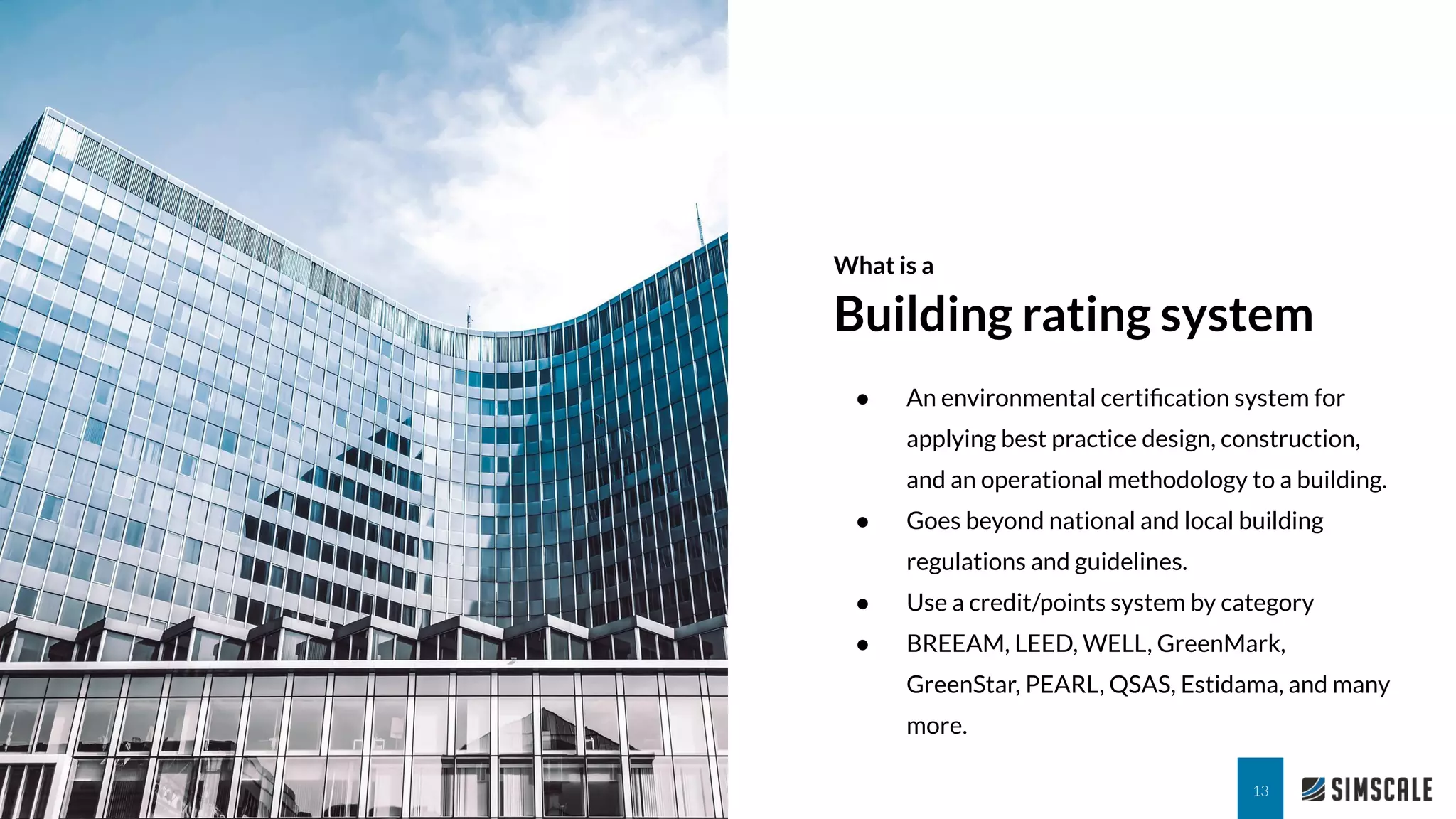 What is a
Building rating system
13
● An environmental certiﬁcation system for
applying best practice design, construction,
and an operational methodology to a building.
● Goes beyond national and local building
regulations and guidelines.
● Use a credit/points system by category
● BREEAM, LEED, WELL, GreenMark,
GreenStar, PEARL, QSAS, Estidama, and many
more.
 