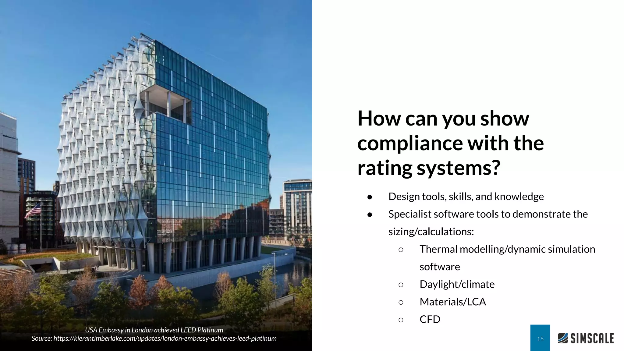 How can you show
compliance with the
rating systems?
15
● Design tools, skills, and knowledge
● Specialist software tools to demonstrate the
sizing/calculations:
○ Thermal modelling/dynamic simulation
software
○ Daylight/climate
○ Materials/LCA
○ CFD
USA Embassy in London achieved LEED Platinum
Source: https://kierantimberlake.com/updates/london-embassy-achieves-leed-platinum
 