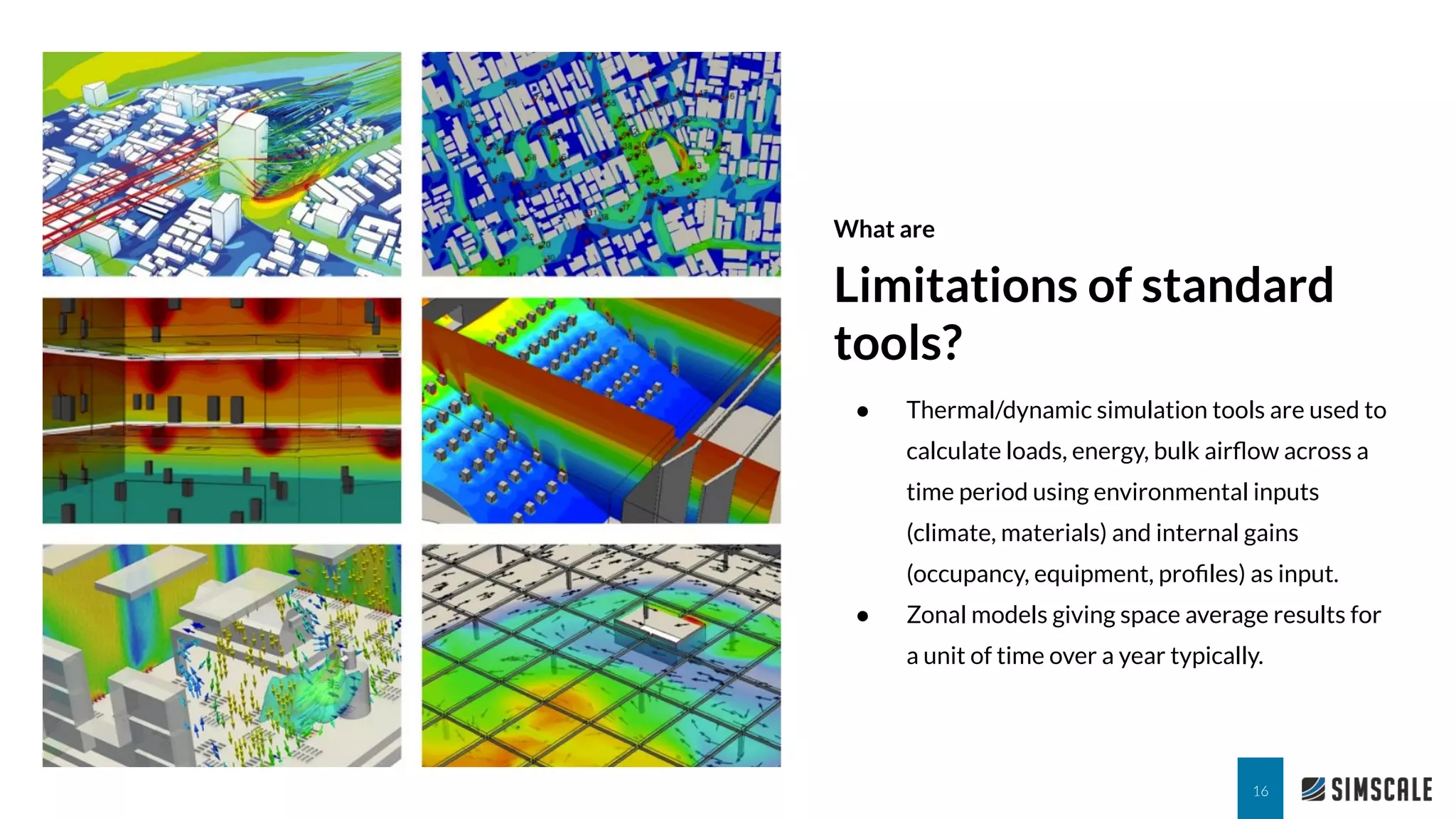 What are
Limitations of standard
tools?
16
● Thermal/dynamic simulation tools are used to
calculate loads, energy, bulk airﬂow across a
time period using environmental inputs
(climate, materials) and internal gains
(occupancy, equipment, proﬁles) as input.
● Zonal models giving space average results for
a unit of time over a year typically.
 