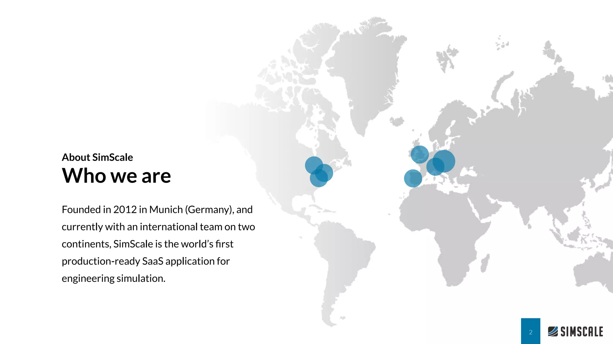 About SimScale
Who we are
Founded in 2012 in Munich (Germany), and
currently with an international team on two
continents, SimScale is the world’s ﬁrst
production-ready SaaS application for
engineering simulation.
2
 