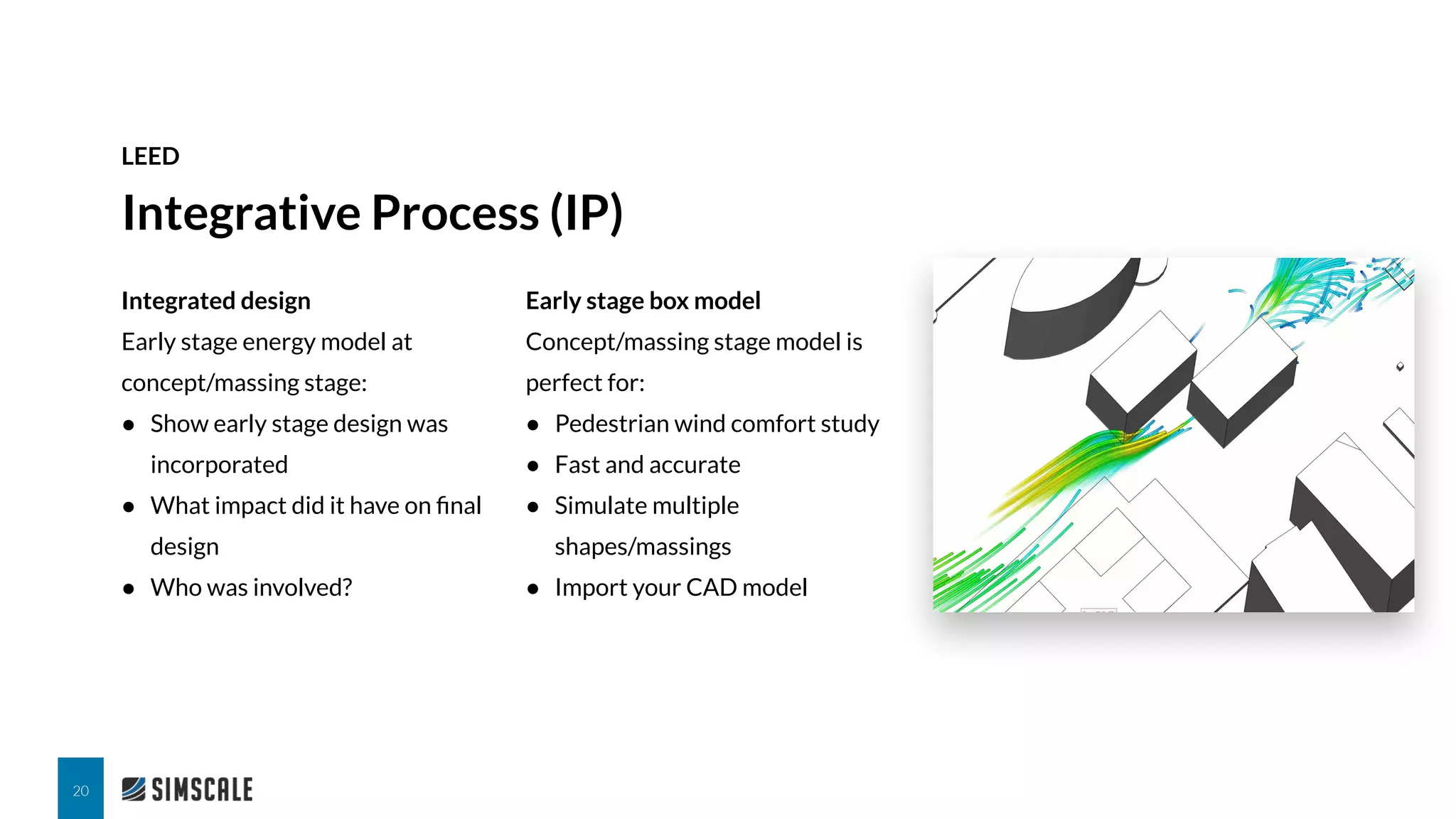 Integrated design
Early stage energy model at
concept/massing stage:
● Show early stage design was
incorporated
● What impact did it have on ﬁnal
design
● Who was involved?
Integrative Process (IP)
LEED
20
Early stage box model
Concept/massing stage model is
perfect for:
● Pedestrian wind comfort study
● Fast and accurate
● Simulate multiple
shapes/massings
● Import your CAD model
 