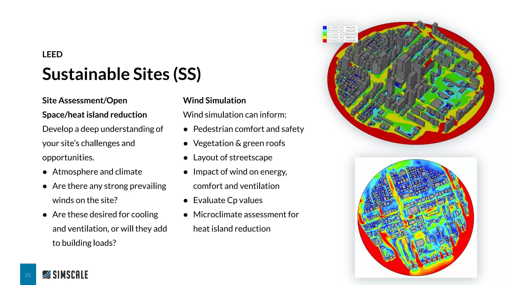 Site Assessment/Open
Space/heat island reduction
Develop a deep understanding of
your site’s challenges and
opportunities.
● Atmosphere and climate
● Are there any strong prevailing
winds on the site?
● Are these desired for cooling
and ventilation, or will they add
to building loads?
Sustainable Sites (SS)
LEED
21
Wind Simulation
Wind simulation can inform:
● Pedestrian comfort and safety
● Vegetation & green roofs
● Layout of streetscape
● Impact of wind on energy,
comfort and ventilation
● Evaluate Cp values
● Microclimate assessment for
heat island reduction
 