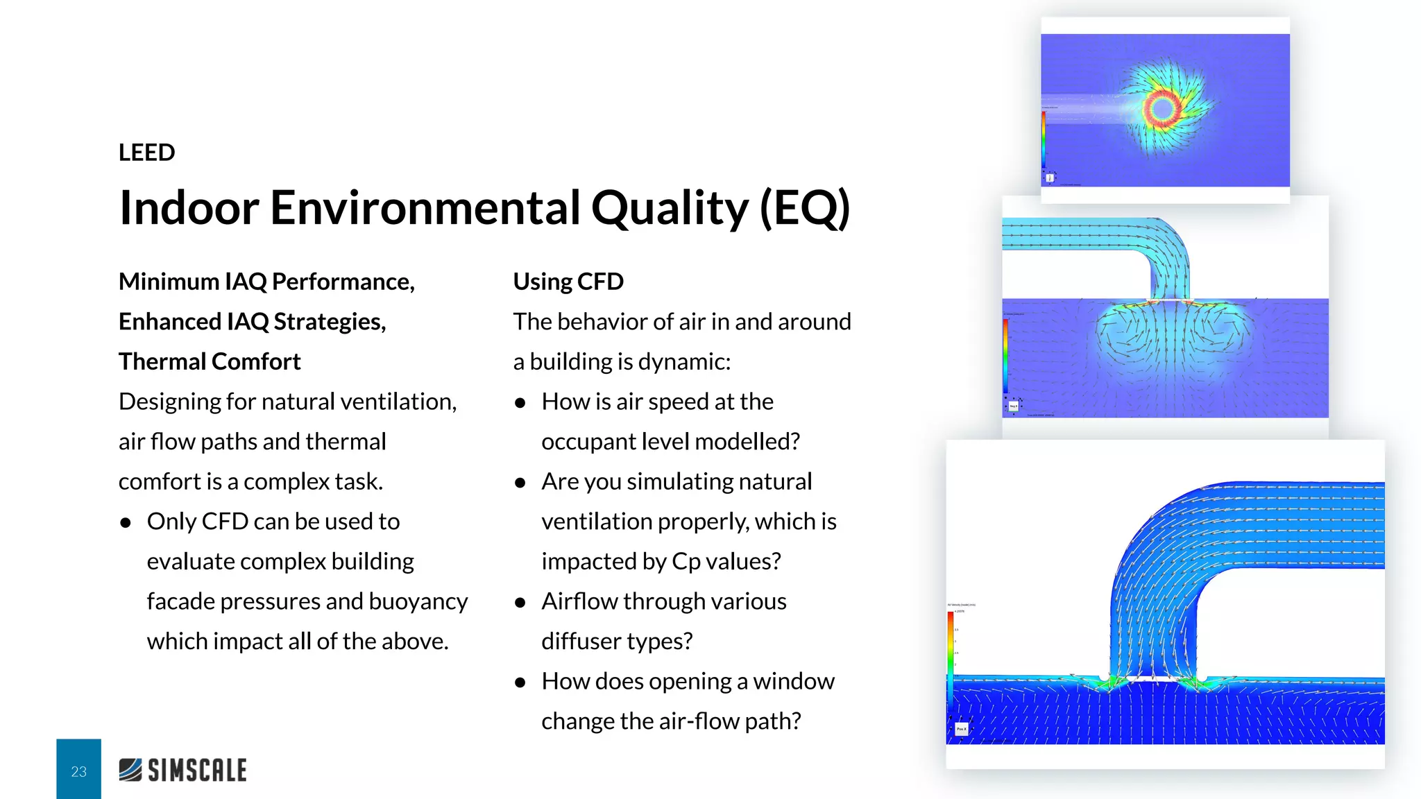 Minimum IAQ Performance,
Enhanced IAQ Strategies,
Thermal Comfort
Designing for natural ventilation,
air ﬂow paths and thermal
comfort is a complex task.
● Only CFD can be used to
evaluate complex building
facade pressures and buoyancy
which impact all of the above.
Indoor Environmental Quality (EQ)
LEED
23
Using CFD
The behavior of air in and around
a building is dynamic:
● How is air speed at the
occupant level modelled?
● Are you simulating natural
ventilation properly, which is
impacted by Cp values?
● Airﬂow through various
diffuser types?
● How does opening a window
change the air-ﬂow path?
 