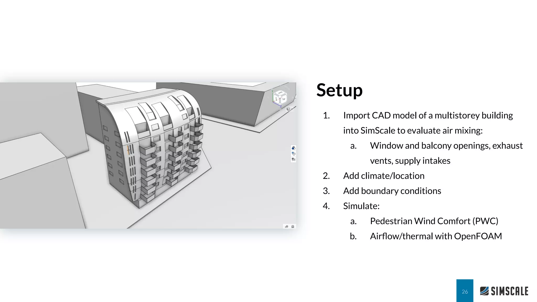 1. Import CAD model of a multistorey building
into SimScale to evaluate air mixing:
a. Window and balcony openings, exhaust
vents, supply intakes
2. Add climate/location
3. Add boundary conditions
4. Simulate:
a. Pedestrian Wind Comfort (PWC)
b. Airﬂow/thermal with OpenFOAM
Setup
26
 