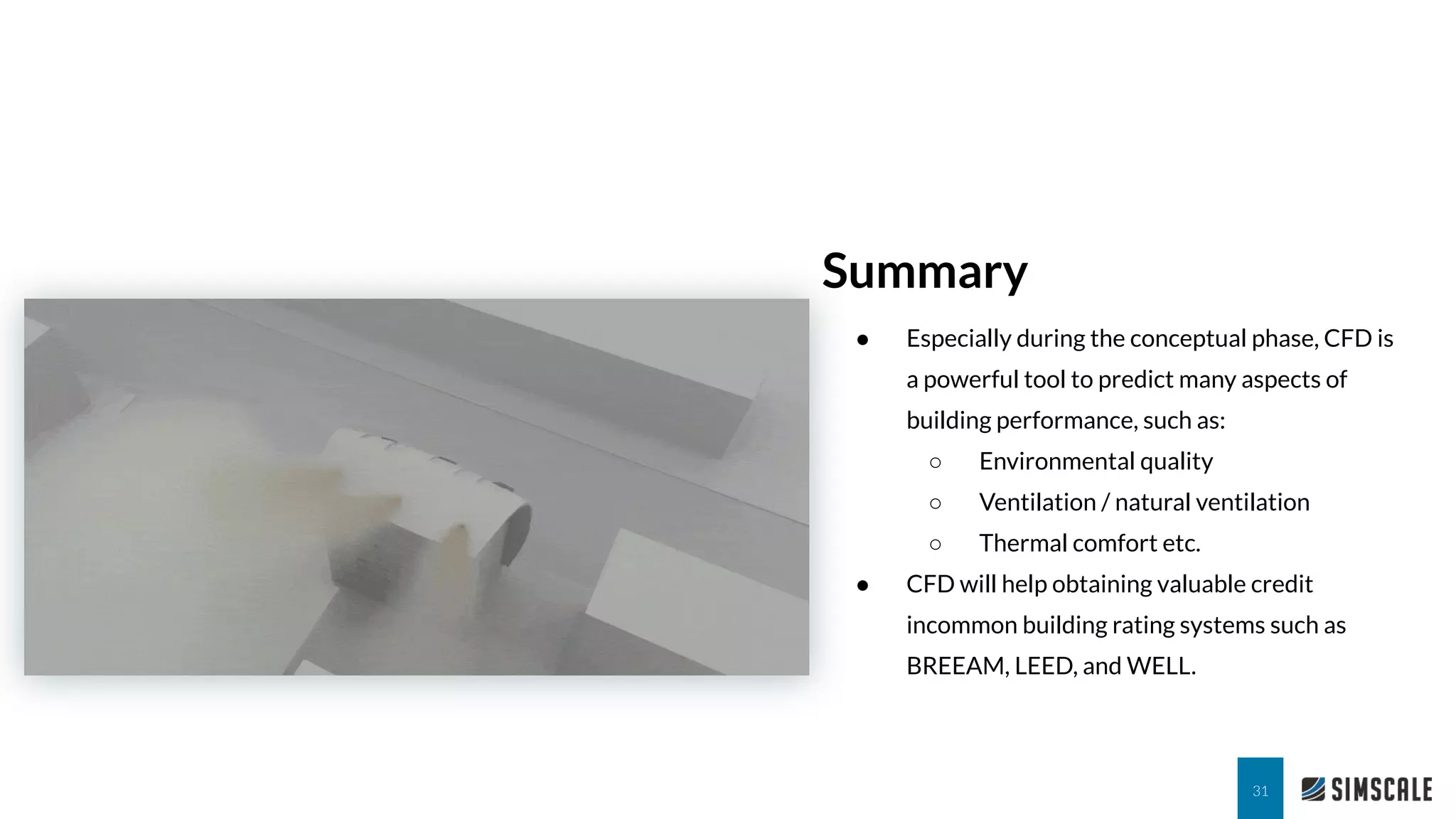 Summary
31
● Especially during the conceptual phase, CFD is
a powerful tool to predict many aspects of
building performance, such as:
○ Environmental quality
○ Ventilation / natural ventilation
○ Thermal comfort etc.
● CFD will help obtaining valuable credit
incommon building rating systems such as
BREEAM, LEED, and WELL.
 