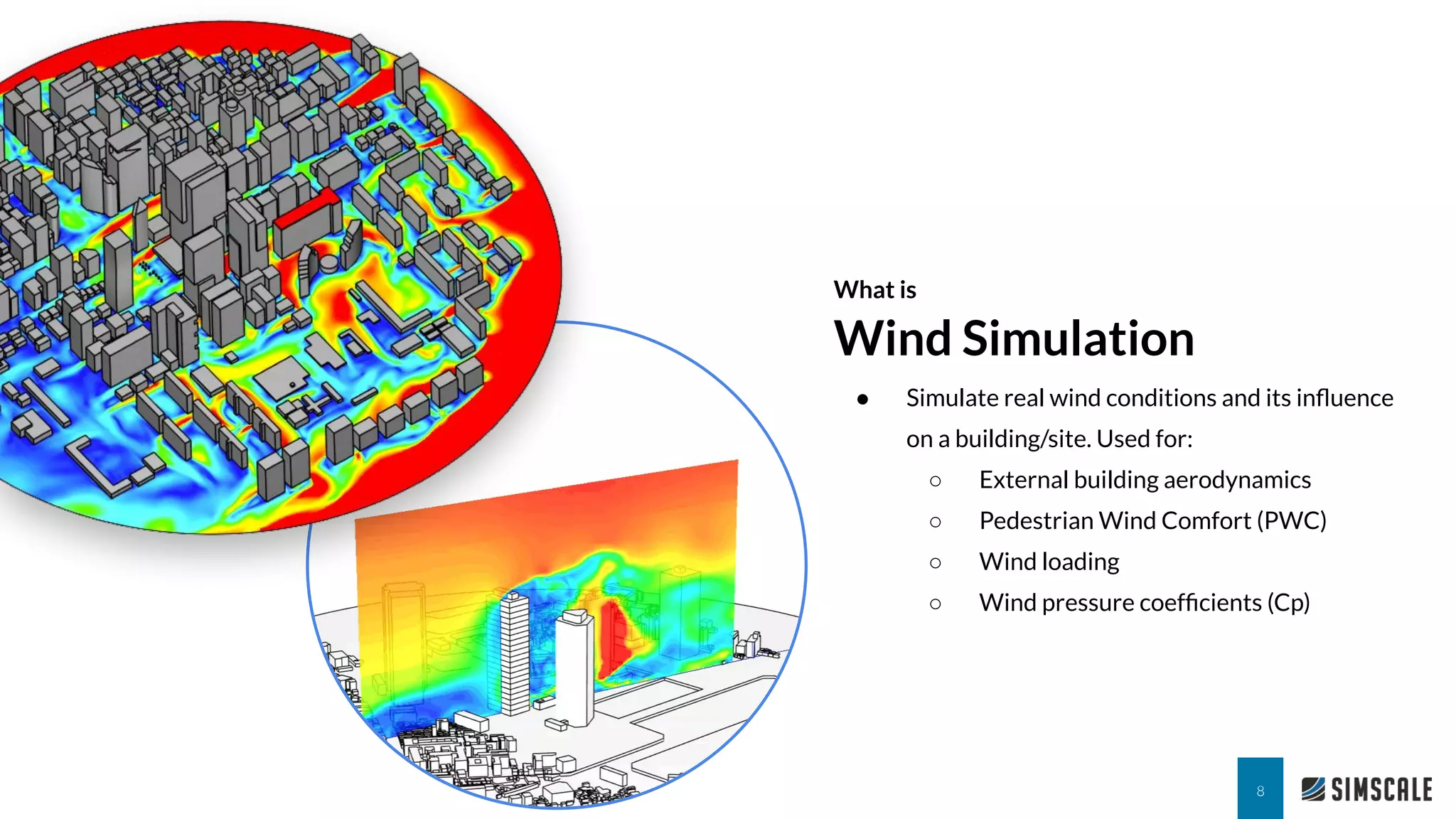 What is
Wind Simulation
8
● Simulate real wind conditions and its inﬂuence
on a building/site. Used for:
○ External building aerodynamics
○ Pedestrian Wind Comfort (PWC)
○ Wind loading
○ Wind pressure coefﬁcients (Cp)
 