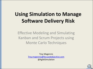 Using Simulation to Manage
   Software Delivery Risk

 Effective Modeling and Simulating
 Kanban and Scrum Projects using
      Monte Carlo Techniques

                Troy Magennis
      Troy.magennis@focusedobjective.com
               @AgileSimulation
 