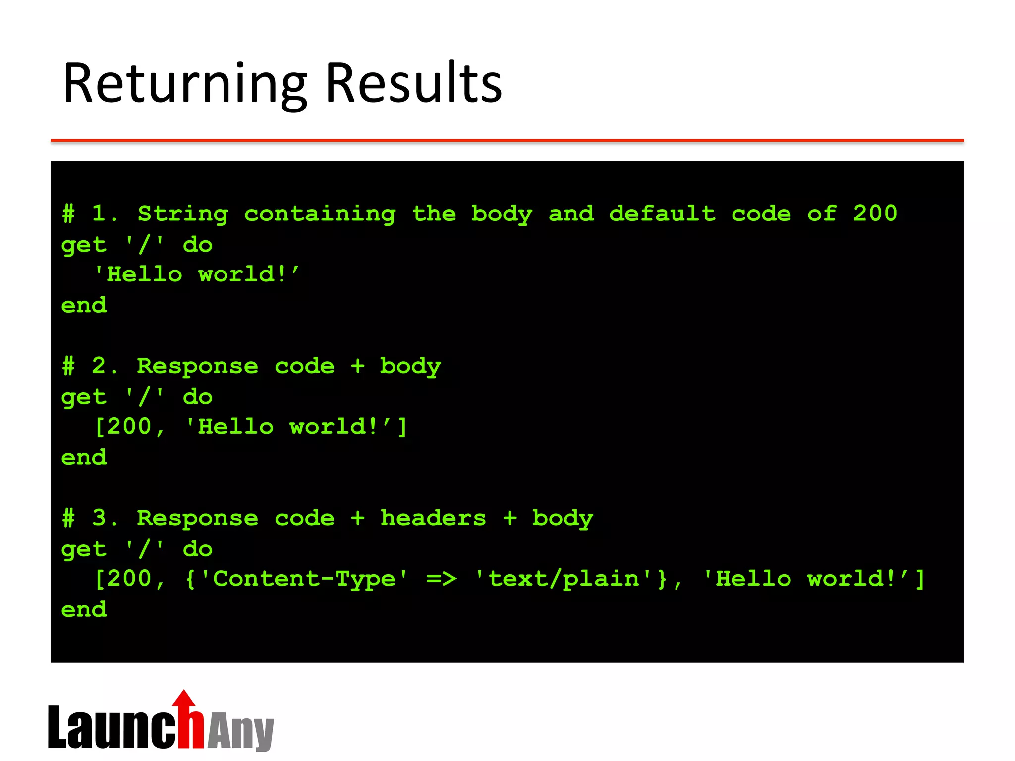 Returning	
  Results	
  
# 1. String containing the body and default code of 200
get '/' do
'Hello world!’
end
# 2. Response code + body
get '/' do
[200, 'Hello world!’]
end
# 3. Response code + headers + body
get '/' do
[200, {'Content-Type' => 'text/plain'}, 'Hello world!’]
end
 