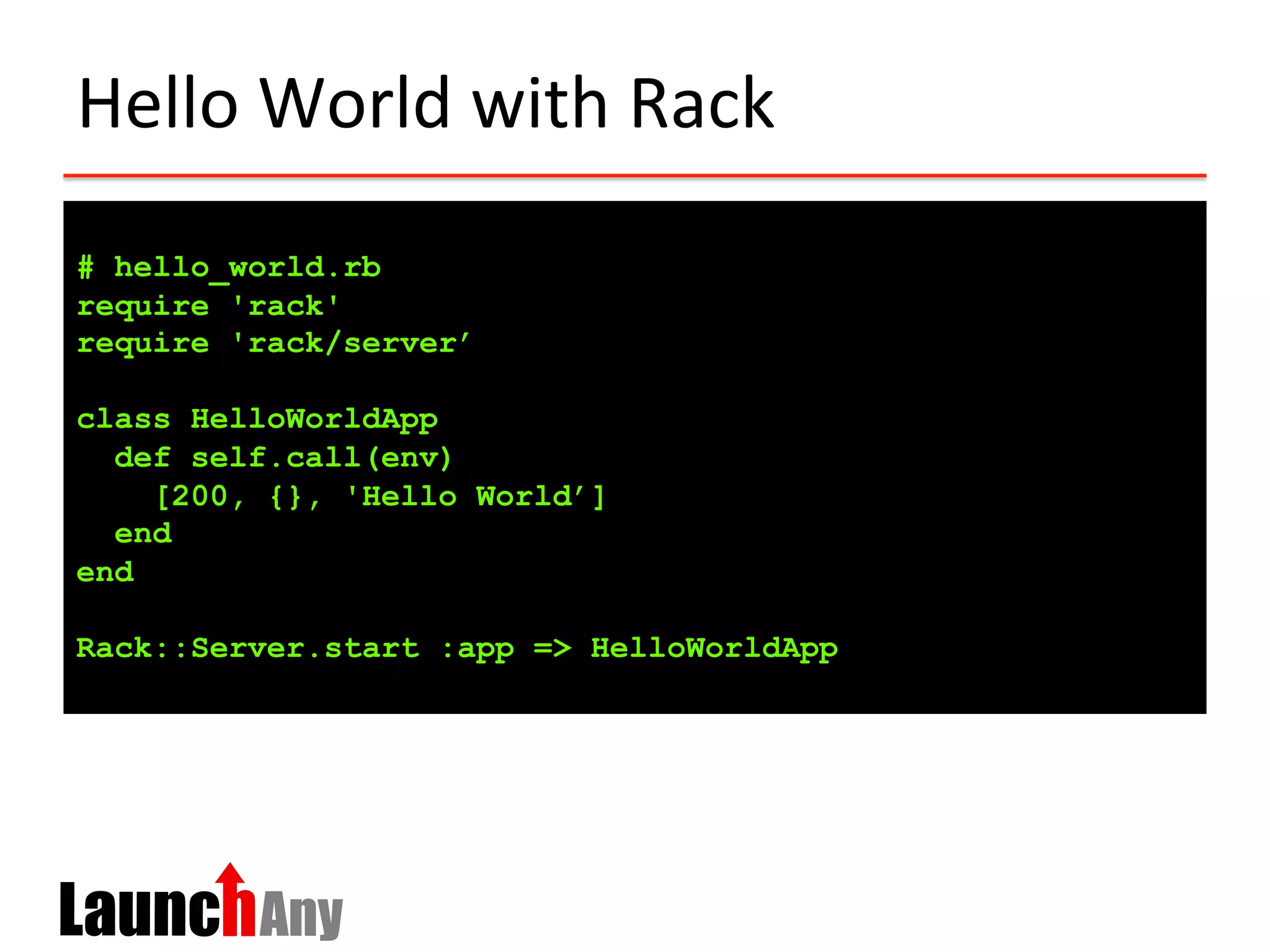 Hello	
  World	
  with	
  Rack	
  
# hello_world.rb
require 'rack'
require 'rack/server’
class HelloWorldApp
def self.call(env)
[200, {}, 'Hello World’]
end
end
Rack::Server.start :app => HelloWorldApp
 