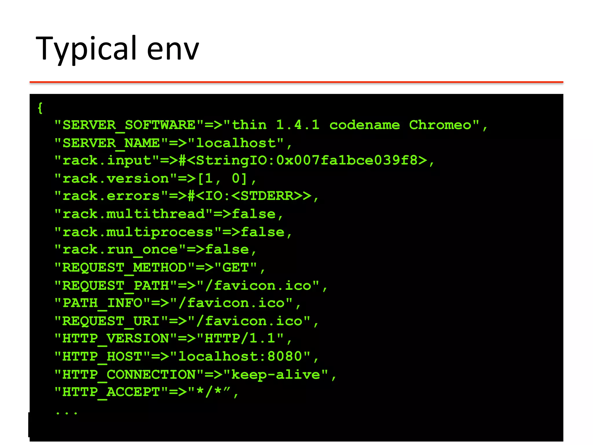 Typical	
  env	
  
{
"SERVER_SOFTWARE"=>"thin 1.4.1 codename Chromeo",
"SERVER_NAME"=>"localhost",
"rack.input"=>#<StringIO:0x007fa1bce039f8>,
"rack.version"=>[1, 0],
"rack.errors"=>#<IO:<STDERR>>,
"rack.multithread"=>false,
"rack.multiprocess"=>false,
"rack.run_once"=>false,
"REQUEST_METHOD"=>"GET",
"REQUEST_PATH"=>"/favicon.ico",
"PATH_INFO"=>"/favicon.ico",
"REQUEST_URI"=>"/favicon.ico",
"HTTP_VERSION"=>"HTTP/1.1",
"HTTP_HOST"=>"localhost:8080",
"HTTP_CONNECTION"=>"keep-alive",
"HTTP_ACCEPT"=>"*/*”,
...
 