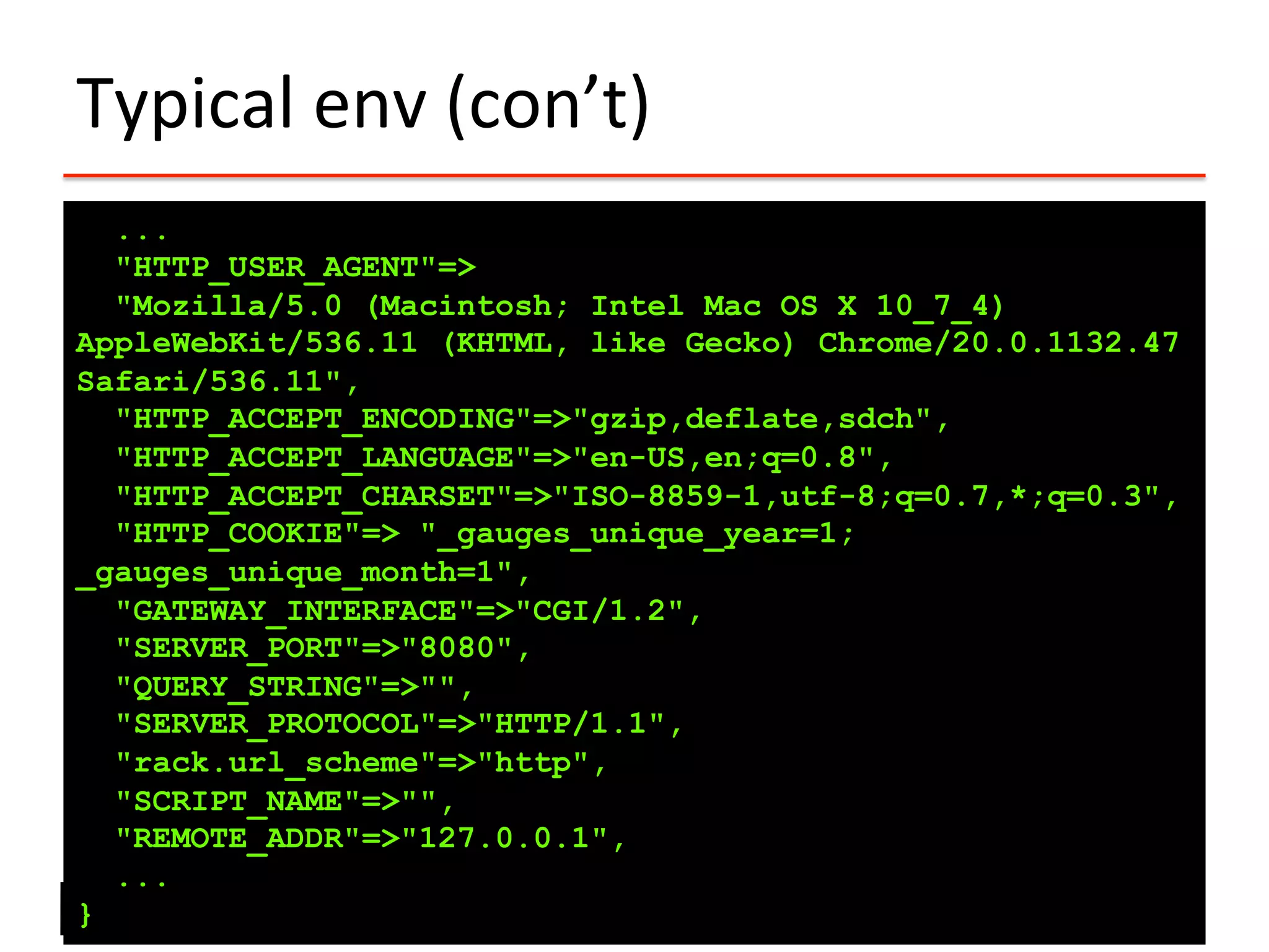 Typical	
  env	
  (con’t)	
  
...
"HTTP_USER_AGENT"=>
"Mozilla/5.0 (Macintosh; Intel Mac OS X 10_7_4)
AppleWebKit/536.11 (KHTML, like Gecko) Chrome/20.0.1132.47
Safari/536.11",
"HTTP_ACCEPT_ENCODING"=>"gzip,deflate,sdch",
"HTTP_ACCEPT_LANGUAGE"=>"en-US,en;q=0.8",
"HTTP_ACCEPT_CHARSET"=>"ISO-8859-1,utf-8;q=0.7,*;q=0.3",
"HTTP_COOKIE"=> "_gauges_unique_year=1;
_gauges_unique_month=1",
"GATEWAY_INTERFACE"=>"CGI/1.2",
"SERVER_PORT"=>"8080",
"QUERY_STRING"=>"",
"SERVER_PROTOCOL"=>"HTTP/1.1",
"rack.url_scheme"=>"http",
"SCRIPT_NAME"=>"",
"REMOTE_ADDR"=>"127.0.0.1",
...
}
 