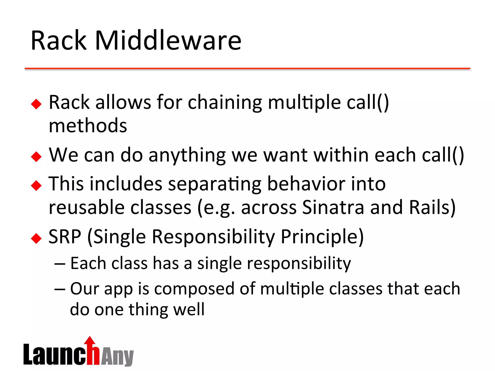 Rack	
  Middleware	
  
u  Rack	
  allows	
  for	
  chaining	
  mul?ple	
  call()	
  
methods	
  
u  We	
  can	
  do	
  anything	
  we	
  want	
  within	
  each	
  call()	
  
u  This	
  includes	
  separa?ng	
  behavior	
  into	
  
reusable	
  classes	
  (e.g.	
  across	
  Sinatra	
  and	
  Rails)	
  
u  SRP	
  (Single	
  Responsibility	
  Principle)	
  
– Each	
  class	
  has	
  a	
  single	
  responsibility	
  
– Our	
  app	
  is	
  composed	
  of	
  mul?ple	
  classes	
  that	
  each	
  
do	
  one	
  thing	
  well	
  
 