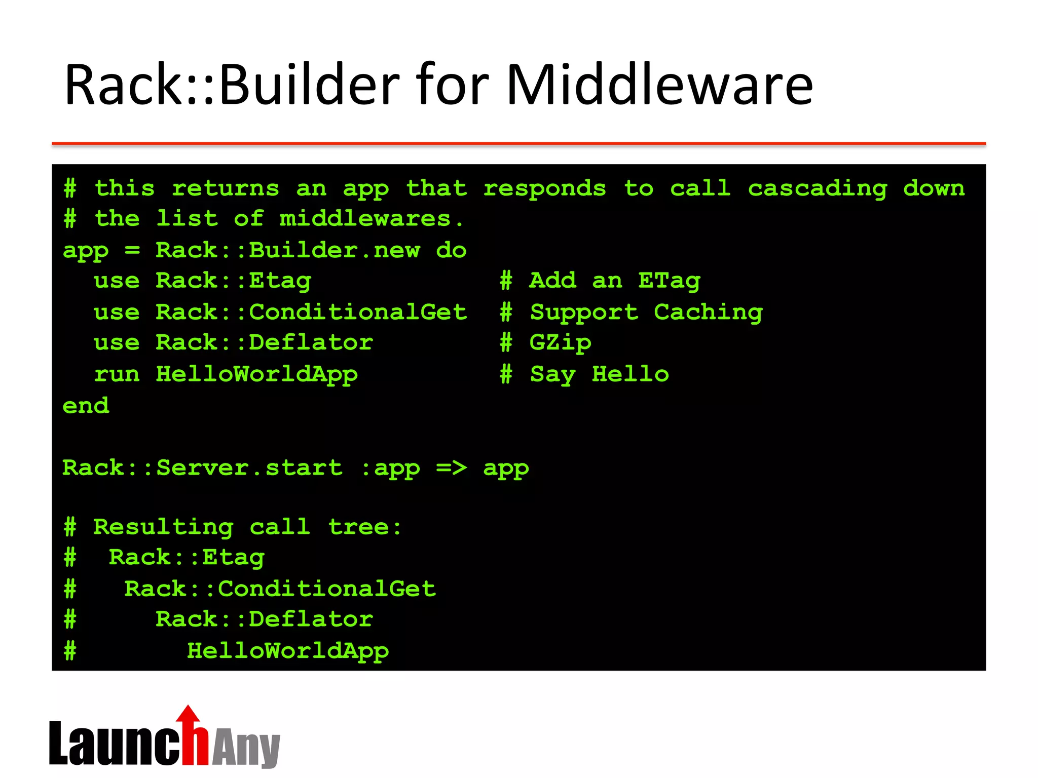 Rack::Builder	
  for	
  Middleware	
  
# this returns an app that responds to call cascading down
# the list of middlewares.
app = Rack::Builder.new do
use Rack::Etag # Add an ETag
use Rack::ConditionalGet # Support Caching
use Rack::Deflator # GZip
run HelloWorldApp # Say Hello
end
Rack::Server.start :app => app
# Resulting call tree:
# Rack::Etag
# Rack::ConditionalGet
# Rack::Deflator
# HelloWorldApp
 