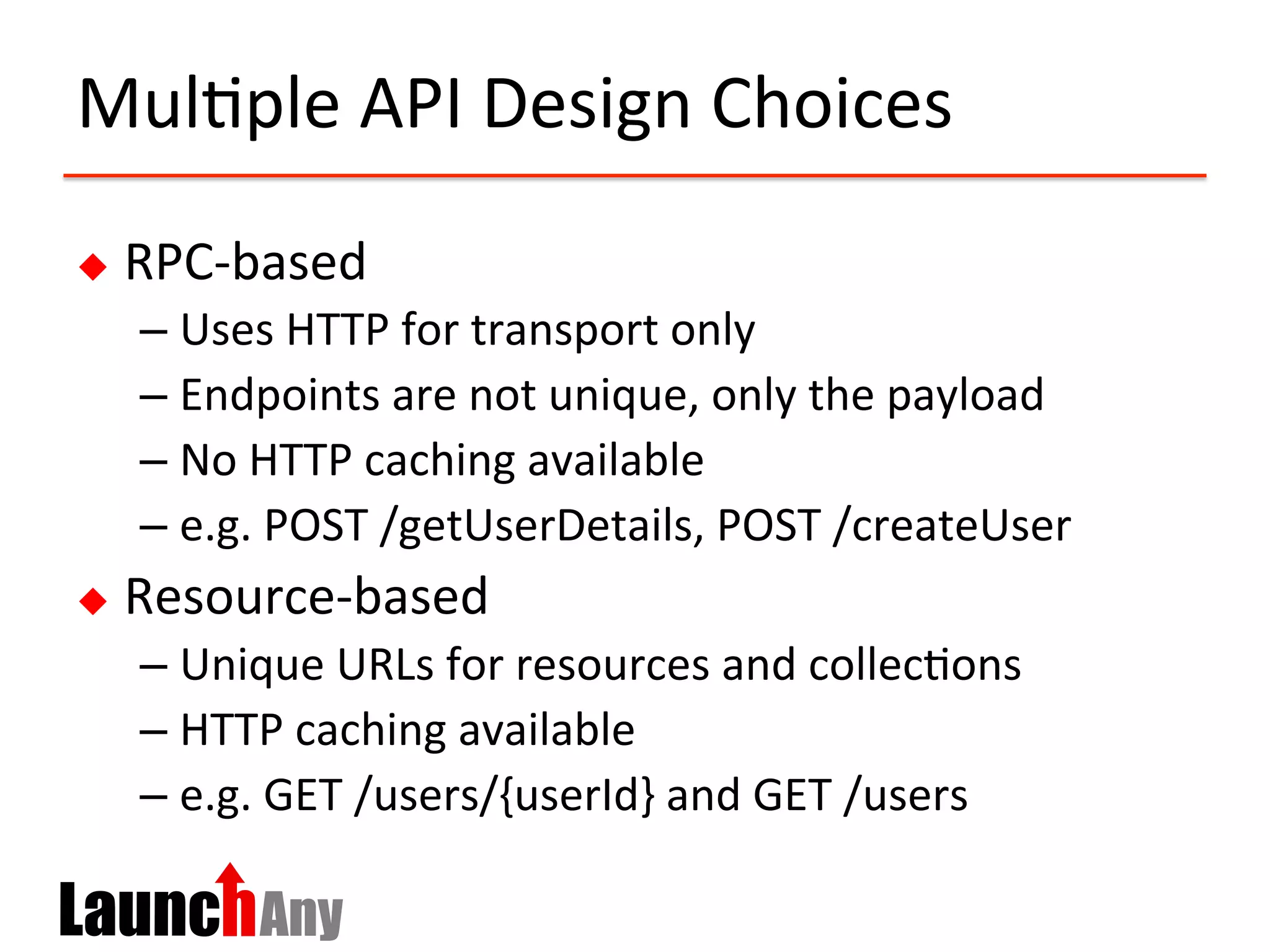 Mul?ple	
  API	
  Design	
  Choices	
  
u  RPC-­‐based	
  
– Uses	
  HTTP	
  for	
  transport	
  only	
  
– Endpoints	
  are	
  not	
  unique,	
  only	
  the	
  payload	
  
– No	
  HTTP	
  caching	
  available	
  
– e.g.	
  POST	
  /getUserDetails,	
  POST	
  /createUser	
  
u  Resource-­‐based	
  
– Unique	
  URLs	
  for	
  resources	
  and	
  collec?ons	
  
– HTTP	
  caching	
  available	
  
– e.g.	
  GET	
  /users/{userId}	
  and	
  GET	
  /users	
  
 