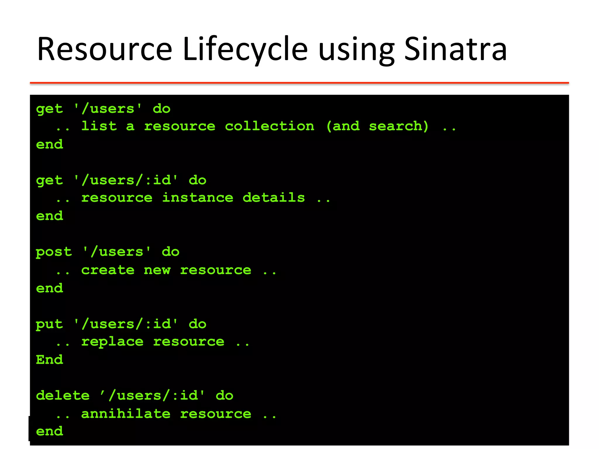 Resource	
  Lifecycle	
  using	
  Sinatra	
  
get '/users' do
.. list a resource collection (and search) ..
end
get '/users/:id' do
.. resource instance details ..
end
post '/users' do
.. create new resource ..
end
put '/users/:id' do
.. replace resource ..
End
delete ’/users/:id' do
.. annihilate resource ..
end
 