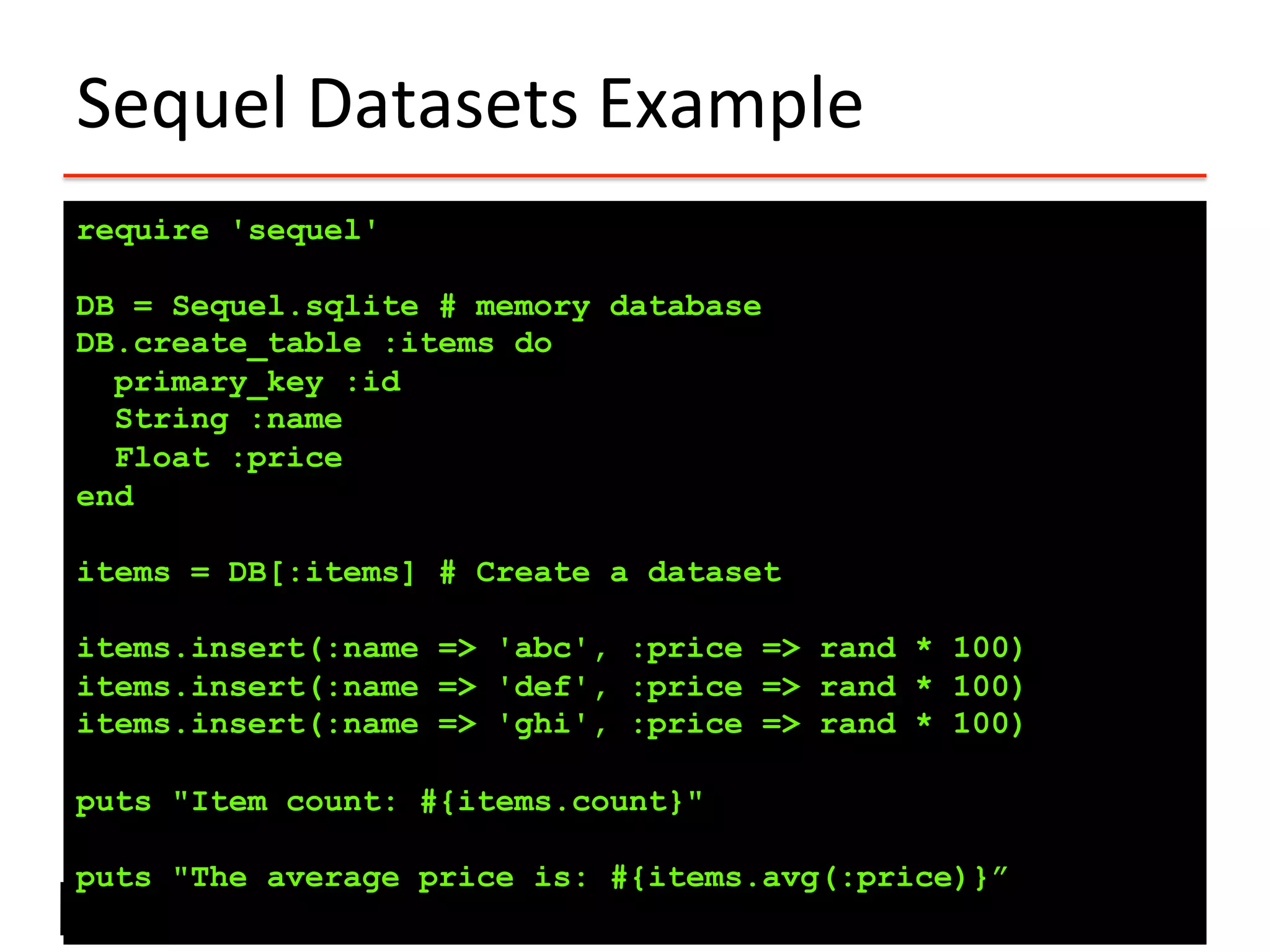Sequel	
  Datasets	
  Example	
  
require 'sequel'
DB = Sequel.sqlite # memory database
DB.create_table :items do
primary_key :id
String :name
Float :price
end
items = DB[:items] # Create a dataset
items.insert(:name => 'abc', :price => rand * 100)
items.insert(:name => 'def', :price => rand * 100)
items.insert(:name => 'ghi', :price => rand * 100)
puts "Item count: #{items.count}"
puts "The average price is: #{items.avg(:price)}”
 