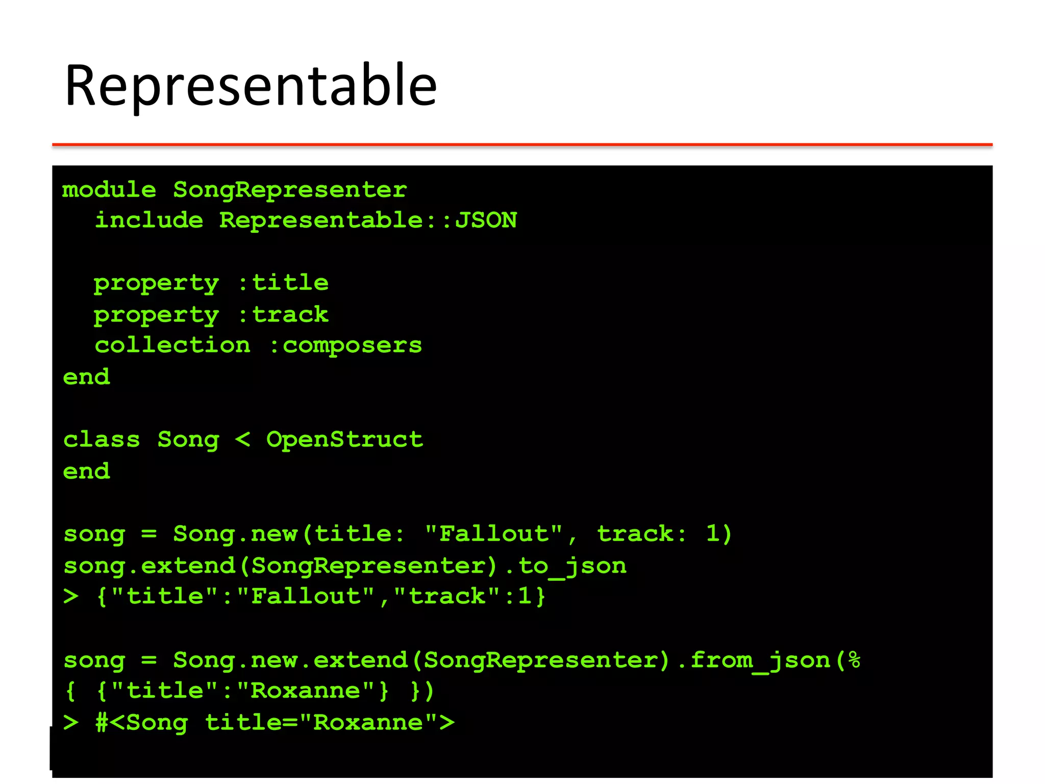 Representable	
  
module SongRepresenter
include Representable::JSON
property :title
property :track
collection :composers
end
class Song < OpenStruct
end
song = Song.new(title: "Fallout", track: 1)
song.extend(SongRepresenter).to_json
> {"title":"Fallout","track":1}
song = Song.new.extend(SongRepresenter).from_json(%
{ {"title":"Roxanne"} })
> #<Song title="Roxanne">
 