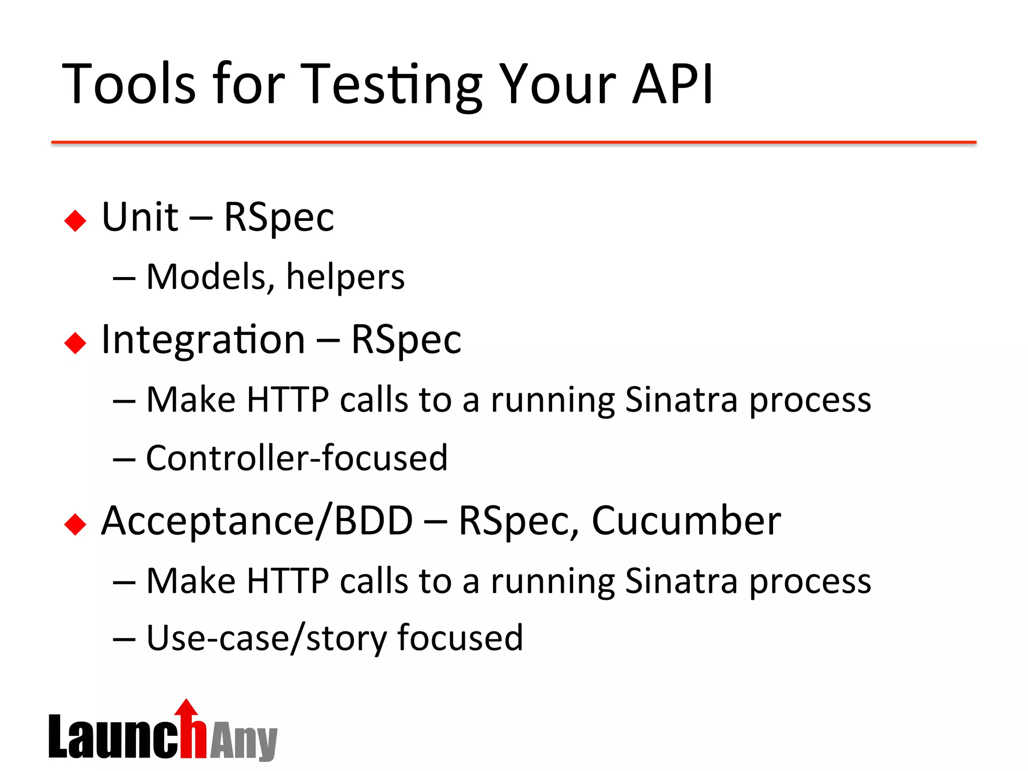 Tools	
  for	
  Tes?ng	
  Your	
  API	
  
u  Unit	
  –	
  RSpec	
  
– Models,	
  helpers	
  
u  Integra?on	
  –	
  RSpec	
  
– Make	
  HTTP	
  calls	
  to	
  a	
  running	
  Sinatra	
  process	
  
– Controller-­‐focused	
  
u  Acceptance/BDD	
  –	
  RSpec,	
  Cucumber	
  
– Make	
  HTTP	
  calls	
  to	
  a	
  running	
  Sinatra	
  process	
  
– Use-­‐case/story	
  focused	
  
 