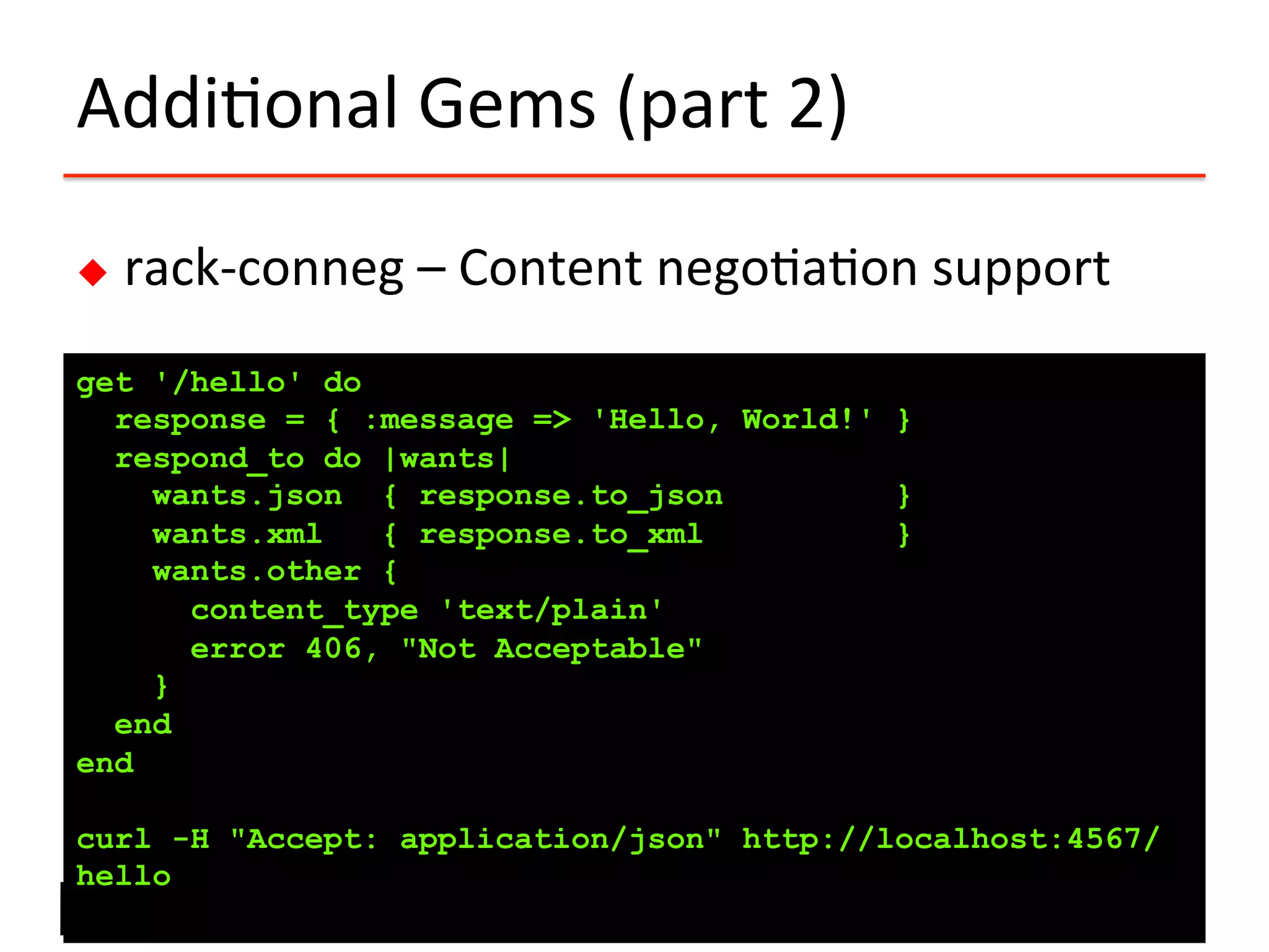 Addi?onal	
  Gems	
  (part	
  2)	
  
u  rack-­‐conneg	
  –	
  Content	
  nego?a?on	
  support	
  
get '/hello' do
response = { :message => 'Hello, World!' }
respond_to do |wants|
wants.json { response.to_json }
wants.xml { response.to_xml }
wants.other {
content_type 'text/plain'
error 406, "Not Acceptable"
}
end
end
curl -H "Accept: application/json" http://localhost:4567/
hello
 