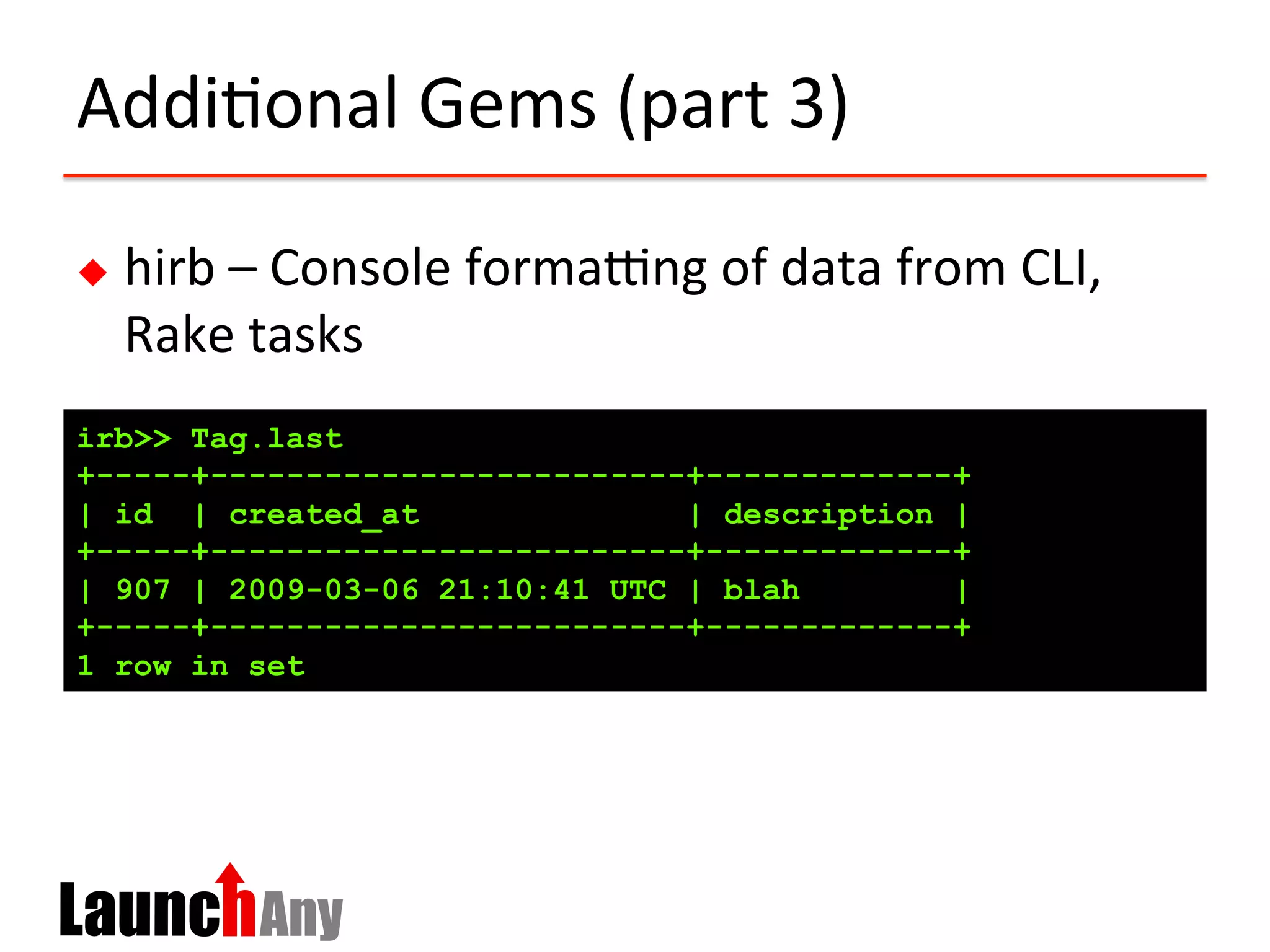 Addi?onal	
  Gems	
  (part	
  3)	
  
u  hirb	
  –	
  Console	
  formaing	
  of	
  data	
  from	
  CLI,	
  
Rake	
  tasks	
  
irb>> Tag.last
+-----+-------------------------+-------------+
| id | created_at | description |
+-----+-------------------------+-------------+
| 907 | 2009-03-06 21:10:41 UTC | blah |
+-----+-------------------------+-------------+
1 row in set
 