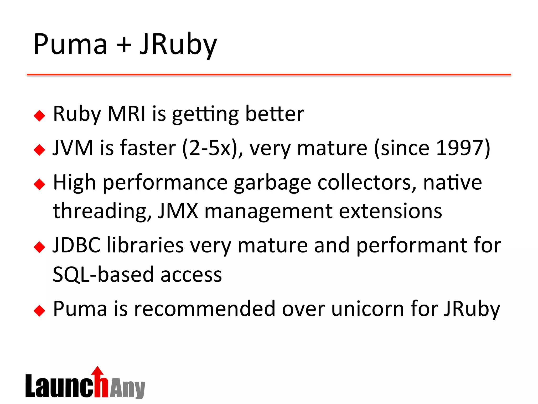 Puma	
  +	
  JRuby	
  
u  Ruby	
  MRI	
  is	
  geing	
  beCer	
  
u  JVM	
  is	
  faster	
  (2-­‐5x),	
  very	
  mature	
  (since	
  1997)	
  
u  High	
  performance	
  garbage	
  collectors,	
  na?ve	
  
threading,	
  JMX	
  management	
  extensions	
  
u  JDBC	
  libraries	
  very	
  mature	
  and	
  performant	
  for	
  
SQL-­‐based	
  access	
  
u  Puma	
  is	
  recommended	
  over	
  unicorn	
  for	
  JRuby	
  	
  
 