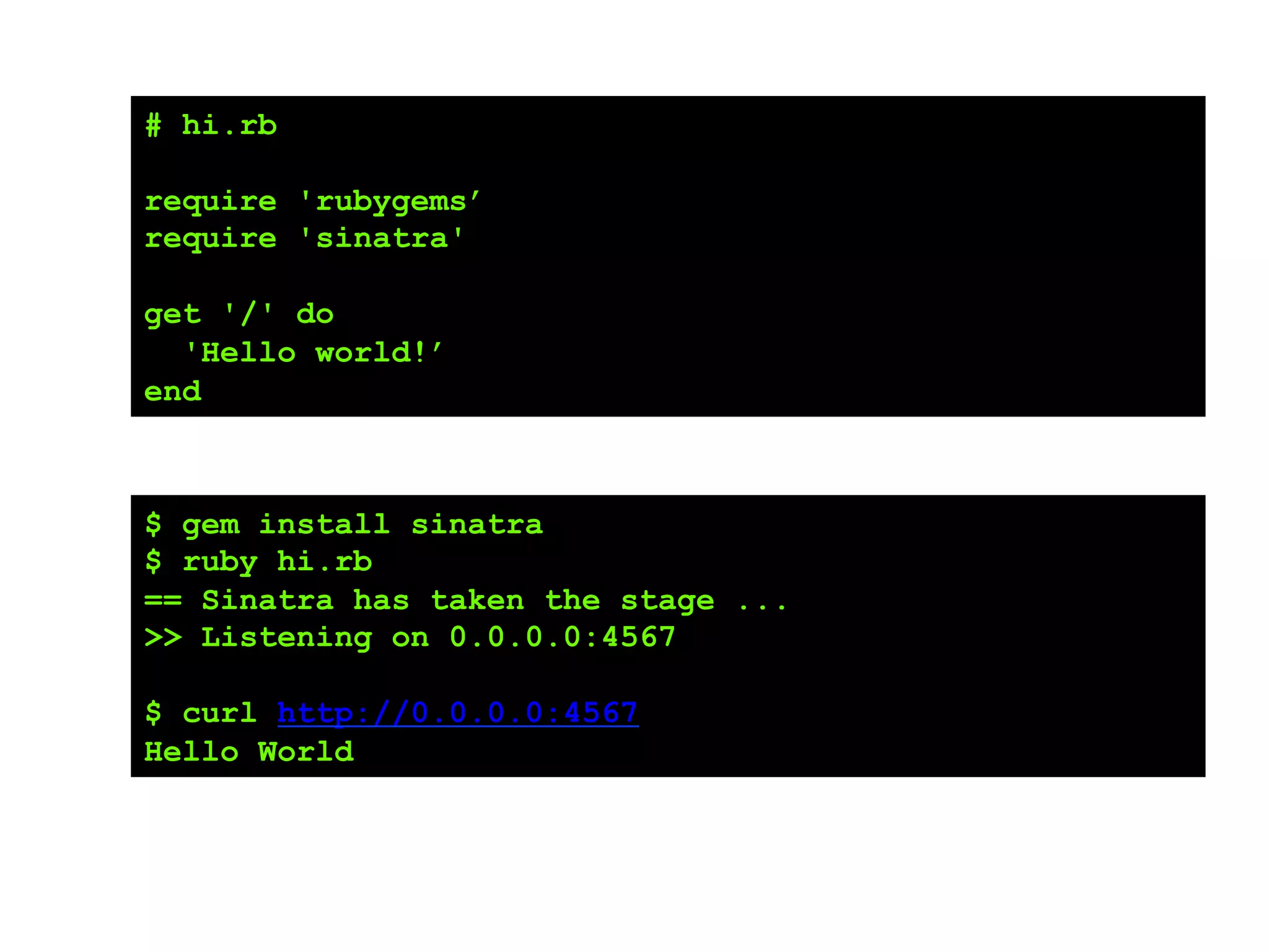 # hi.rb
require 'rubygems’
require 'sinatra'
get '/' do
'Hello world!’
end
$ gem install sinatra
$ ruby hi.rb
== Sinatra has taken the stage ...
>> Listening on 0.0.0.0:4567
$ curl http://0.0.0.0:4567
Hello World
 