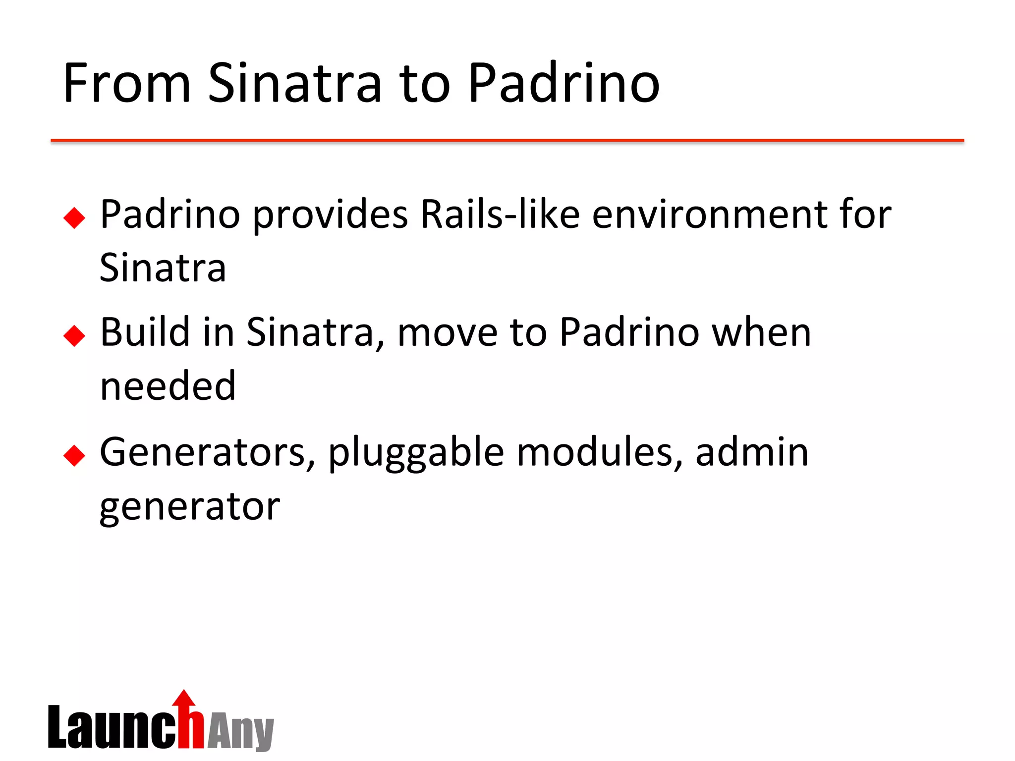 From	
  Sinatra	
  to	
  Padrino	
  
u  Padrino	
  provides	
  Rails-­‐like	
  environment	
  for	
  
Sinatra	
  
u  Build	
  in	
  Sinatra,	
  move	
  to	
  Padrino	
  when	
  
needed	
  
u  Generators,	
  pluggable	
  modules,	
  admin	
  
generator	
  
 