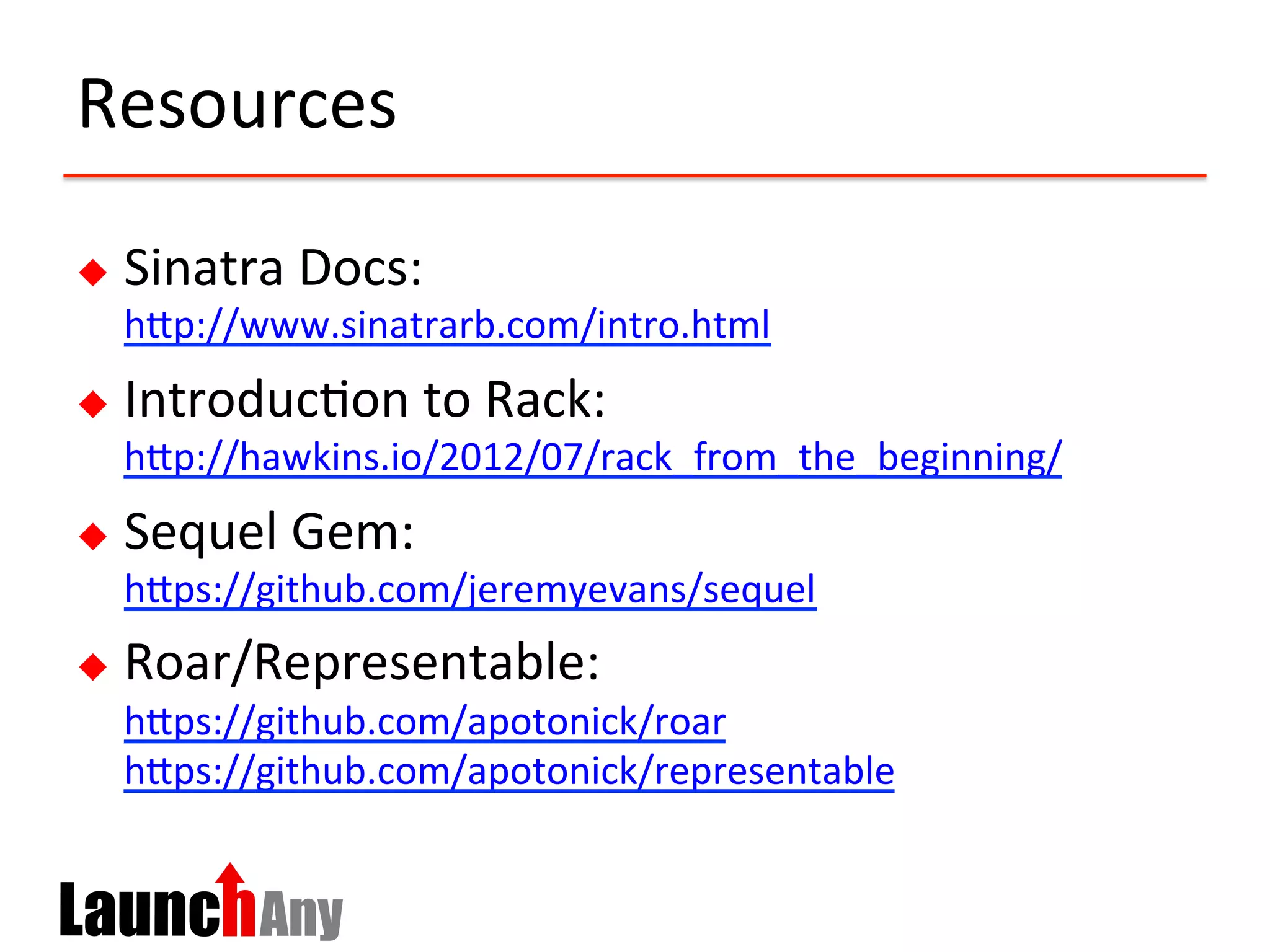Resources	
  
u  Sinatra	
  Docs:	
  	
  
hCp://www.sinatrarb.com/intro.html	
  	
  
u  Introduc?on	
  to	
  Rack:	
  
hCp://hawkins.io/2012/07/rack_from_the_beginning/	
  	
  
u  Sequel	
  Gem:	
  
hCps://github.com/jeremyevans/sequel	
  	
  
u  Roar/Representable:	
  
hCps://github.com/apotonick/roar	
  	
  
hCps://github.com/apotonick/representable	
  	
  
 