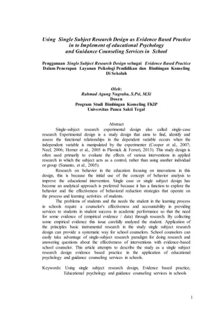 1
Using Single Subject Research Design as Evidence Based Practice
in to Implement of educational Psychology
and Guidance Counseling Services in School
Penggunaan Single Subject Research Design sebagai Evidence Based Practice
Dalam Penerapan Layanan Psikologi Pendidikan dan Bimbingan Konseling
Di Sekolah
Oleh:
Rahmad Agung Nugraha, S.Psi, M.Si
Dosen
Program Studi Bimbingan Konseling FKIP
Universitas Panca Sakti Tegal
Abstract
Single-subject research experimental design also called single-case
research Experimental design is a study design that aims to find, identify and
assess the functional relationships in the dependent variable occurs when the
independent variable is manipulated by the experimenter (Cooper et al., 2007;
Neef, 2006; Horner et al., 2005 in Plavnick & Ferreri, 2013). This study design is
often used primarily to evaluate the effects of various interventions in applied
research in which the subject acts as a control, rather than using another individual
or group (Sunanto, et al., 2005).
Research on behavior in the education focusing on innovations in this
design, this is because the initial use of the concept of behavior analysis to
improve the educational intervention. Single case or single subject design has
become an analytical approach is preferred because it has a function to explore the
behavior and the effectiveness of behavioral reduction strategies that operate on
the process and learning activities of students.
The problems of students and the needs the student in the learning process
in schools require a counselor's effectiveness and accountability in providing
services to students in student success in academic performance so that the need
for some evidence of (empirical evidence / data) through research. By collecting
some empirical evidence this issue carefully analyzed the student. Application of
the principles basic instrumental research in the study single subject research
design can provide a systematic way for school counselors. School counselors can
easily take advantage of single-subject research paradigm for doing research and
answering questions about the effectiveness of interventions with evidence-based
school counselor. This article attempts to describe the study as a single subject
research design evidence based practice in the application of educational
psychology and guidance counseling services in schools.
Keywords: Using single subject research design, Evidence based practice,
Educational psychology and guidance counseling services in schools
 