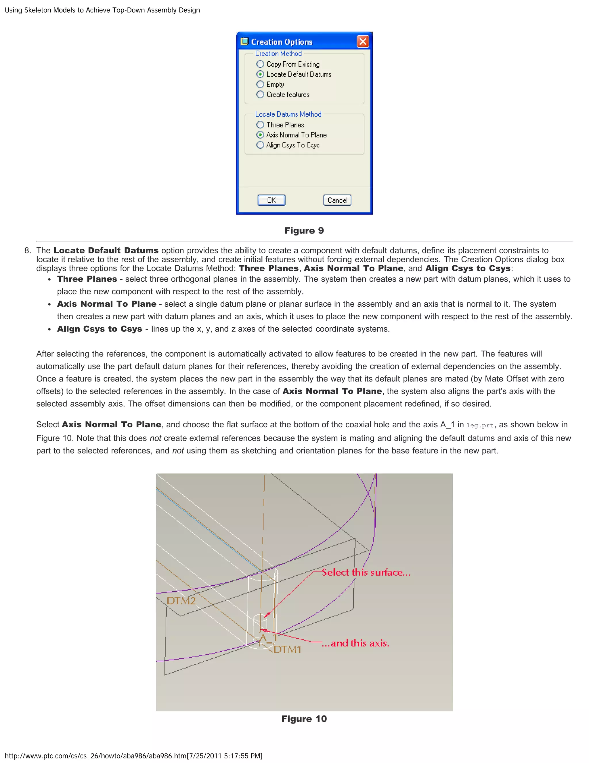 Using Skeleton Models to Achieve Top-Down Assembly Design
http://www.ptc.com/cs/cs_26/howto/aba986/aba986.htm[7/25/2011 5:17:55 PM]
Figure 9
8. The Locate Default Datums option provides the ability to create a component with default datums, define its placement constraints to
locate it relative to the rest of the assembly, and create initial features without forcing external dependencies. The Creation Options dialog box
displays three options for the Locate Datums Method: Three Planes, Axis Normal To Plane, and Align Csys to Csys:
Three Planes - select three orthogonal planes in the assembly. The system then creates a new part with datum planes, which it uses to
place the new component with respect to the rest of the assembly.
Axis Normal To Plane - select a single datum plane or planar surface in the assembly and an axis that is normal to it. The system
then creates a new part with datum planes and an axis, which it uses to place the new component with respect to the rest of the assembly.
Align Csys to Csys - lines up the x, y, and z axes of the selected coordinate systems.
After selecting the references, the component is automatically activated to allow features to be created in the new part. The features will
automatically use the part default datum planes for their references, thereby avoiding the creation of external dependencies on the assembly.
Once a feature is created, the system places the new part in the assembly the way that its default planes are mated (by Mate Offset with zero
offsets) to the selected references in the assembly. In the case of Axis Normal To Plane, the system also aligns the part's axis with the
selected assembly axis. The offset dimensions can then be modified, or the component placement redefined, if so desired.
Select Axis Normal To Plane, and choose the flat surface at the bottom of the coaxial hole and the axis A_1 in leg.prt, as shown below in
Figure 10. Note that this does not create external references because the system is mating and aligning the default datums and axis of this new
part to the selected references, and not using them as sketching and orientation planes for the base feature in the new part.
Figure 10
 