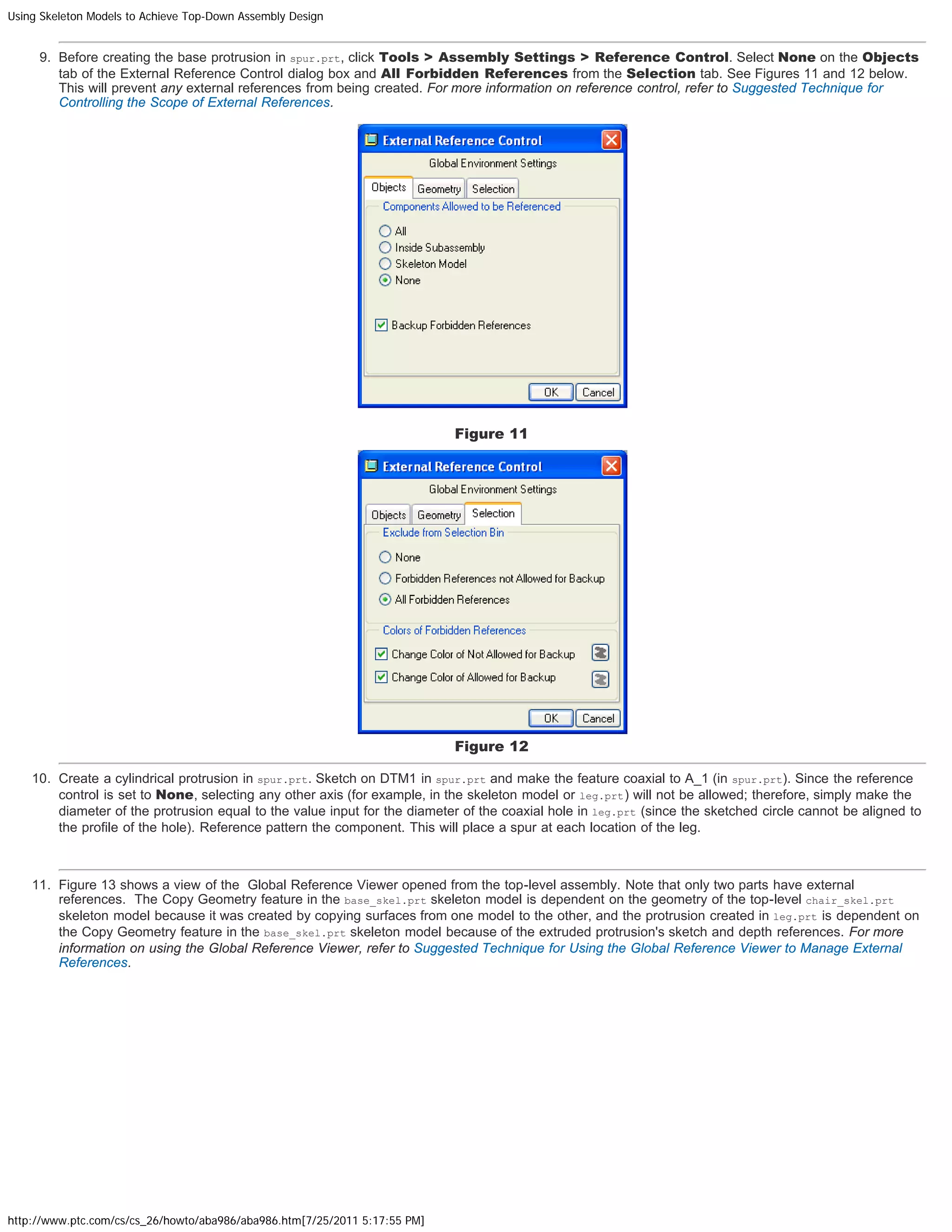 Using Skeleton Models to Achieve Top-Down Assembly Design
http://www.ptc.com/cs/cs_26/howto/aba986/aba986.htm[7/25/2011 5:17:55 PM]
9. Before creating the base protrusion in spur.prt, click Tools > Assembly Settings > Reference Control. Select None on the Objects
tab of the External Reference Control dialog box and All Forbidden References from the Selection tab. See Figures 11 and 12 below.
This will prevent any external references from being created. For more information on reference control, refer to Suggested Technique for
Controlling the Scope of External References. 
 
Figure 11
Figure 12
10. Create a cylindrical protrusion in spur.prt. Sketch on DTM1 in spur.prt and make the feature coaxial to A_1 (in spur.prt). Since the reference
control is set to None, selecting any other axis (for example, in the skeleton model or leg.prt) will not be allowed; therefore, simply make the
diameter of the protrusion equal to the value input for the diameter of the coaxial hole in leg.prt (since the sketched circle cannot be aligned to
the profile of the hole). Reference pattern the component. This will place a spur at each location of the leg.
 
11. Figure 13 shows a view of the  Global Reference Viewer opened from the top-level assembly. Note that only two parts have external
references.  The Copy Geometry feature in the base_skel.prt skeleton model is dependent on the geometry of the top-level chair_skel.prt
skeleton model because it was created by copying surfaces from one model to the other, and the protrusion created in leg.prt is dependent on
the Copy Geometry feature in the base_skel.prt skeleton model because of the extruded protrusion's sketch and depth references. For more
information on using the Global Reference Viewer, refer to Suggested Technique for Using the Global Reference Viewer to Manage External
References. 
 
 