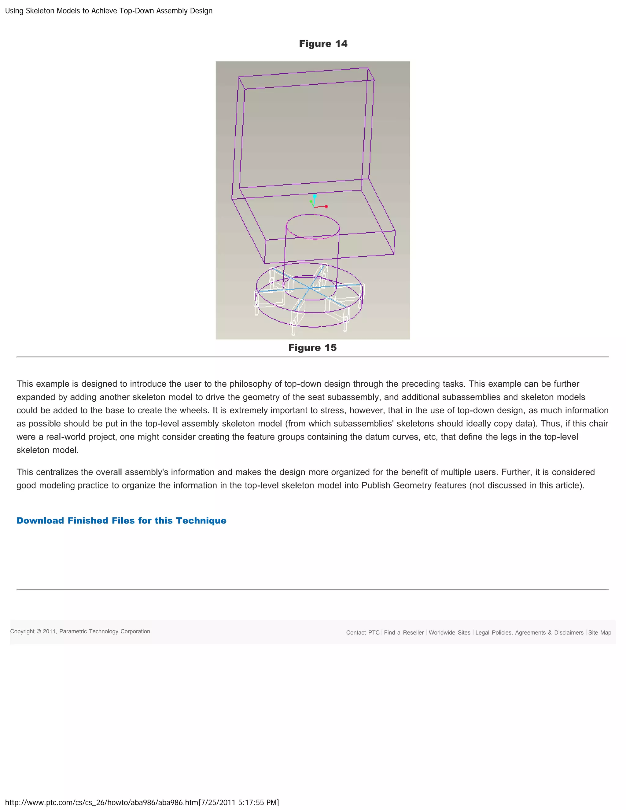 Using Skeleton Models to Achieve Top-Down Assembly Design
http://www.ptc.com/cs/cs_26/howto/aba986/aba986.htm[7/25/2011 5:17:55 PM]
Figure 14
Figure 15
This example is designed to introduce the user to the philosophy of top-down design through the preceding tasks. This example can be further
expanded by adding another skeleton model to drive the geometry of the seat subassembly, and additional subassemblies and skeleton models
could be added to the base to create the wheels. It is extremely important to stress, however, that in the use of top-down design, as much information
as possible should be put in the top-level assembly skeleton model (from which subassemblies' skeletons should ideally copy data). Thus, if this chair
were a real-world project, one might consider creating the feature groups containing the datum curves, etc, that define the legs in the top-level
skeleton model.
This centralizes the overall assembly's information and makes the design more organized for the benefit of multiple users. Further, it is considered
good modeling practice to organize the information in the top-level skeleton model into Publish Geometry features (not discussed in this article).
 
Download Finished Files for this Technique
 
 
 
Copyright © 2011, Parametric Technology Corporation Site MapLegal Policies, Agreements & DisclaimersWorldwide SitesFind a ResellerContact PTC
 