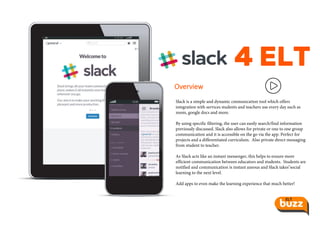 4 ELT
Overview
Slack is a simple and dynamic cmmunication tool which offers
integration with services students and teachers use every day such as
zoom, google docs and more.
By using specific filtering, the user can easily search/find information
previously discussed. Slack also allows for private or one to one group
communication and it is accessible on the go via the app. Perfect for
projects and a differentiated curriculum. Also private direct messaging
from student to teacher.
As Slack acts like an instant messenger, this helps to ensure more
efficient communication between educators and students. Students are
notified and communication is instant aneous and Slack takes"social
learning to the next level.
Add apps to even make the learning experience that much better!
 