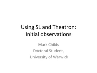 Using SL and Theatron:
 Initial observations
       Mark Childs
    Doctoral Student,
   University of Warwick
 