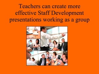 Teachers can create more
  effective Staff Development
presentations working as a group
 