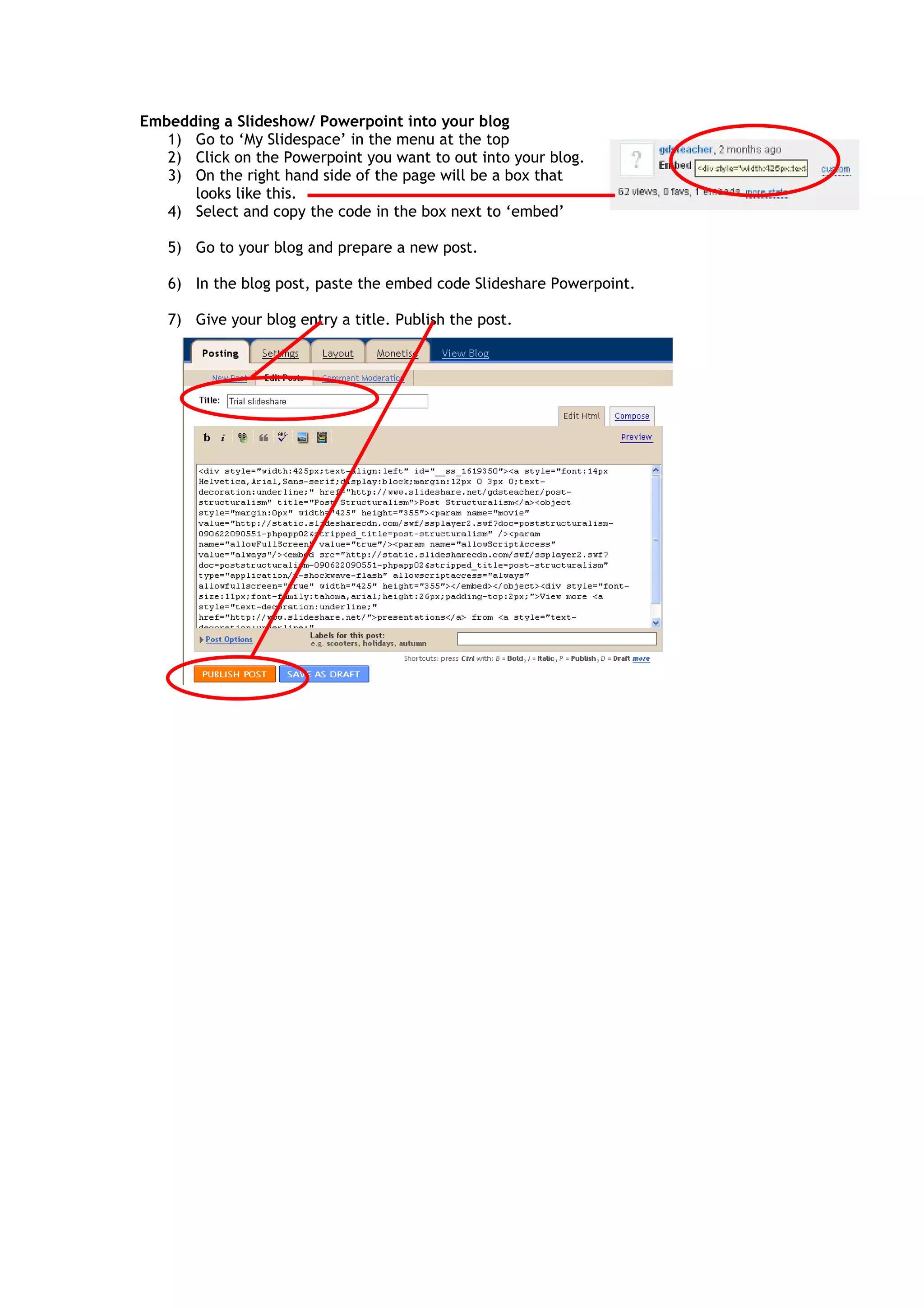 Embedding a Slideshow/ Powerpoint into your blog
1) Go to ‘My Slidespace’ in the menu at the top
2) Click on the Powerpoint you want to out into your blog.
3) On the right hand side of the page will be a box that
looks like this.
4) Select and copy the code in the box next to ‘embed’
5) Go to your blog and prepare a new post.
6) In the blog post, paste the embed code Slideshare Powerpoint.
7) Give your blog entry a title. Publish the post.