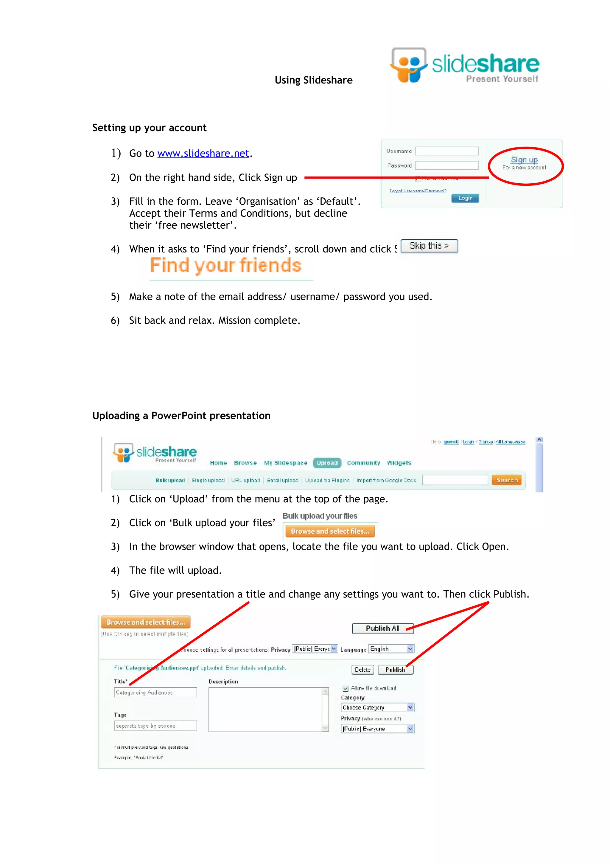 Using Slideshare



Setting up your account

   1) Go to www.slideshare.net.
   2) On the right hand side, Click Sign up

   3) Fill in the form. Leave ‘Organisation’ as ‘Default’.
      Accept their Terms and Conditions, but decline
      their ‘free newsletter’.

   4) When it asks to ‘Find your friends’, scroll down and click Skip This.



   5) Make a note of the email address/ username/ password you used.

   6) Sit back and relax. Mission complete.




Uploading a PowerPoint presentation




   1) Click on ‘Upload’ from the menu at the top of the page.

   2) Click on ‘Bulk upload your files’

   3) In the browser window that opens, locate the file you want to upload. Click Open.

   4) The file will upload.

   5) Give your presentation a title and change any settings you want to. Then click Publish.
 
