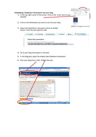 Embedding a Slideshow/ Powerpoint into your blog
   1) In the top right corner of the screen, click on the arrow next to your name. Go to ‘My
      Uploads’


   2) Click on the Powerpoint you want to out into your blog.


   3) Above the PowerPoint/ document will be an Embed
      button. Click this and copy the code.




   4) Go to your blog and prepare a new post.

   5) In the blog post, paste the embed code Slideshare Powerpoint.

   6) Give your blog entry a title. Publish the post.
 