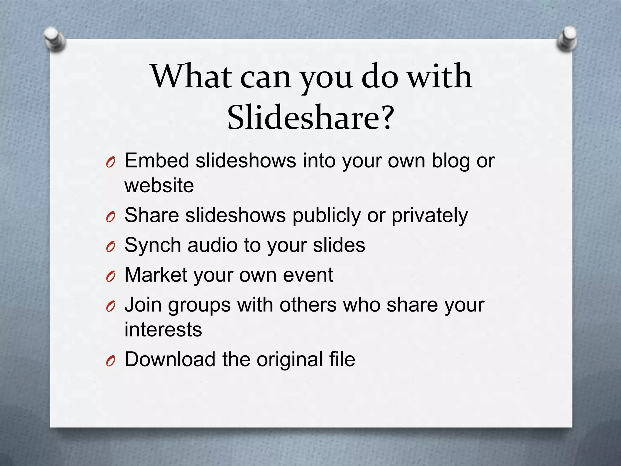 What can you do with
Slideshare?
O Embed slideshows into your own blog or
website
O Share slideshows publicly or privately
O Synch audio to your slides
O Market your own event
O Join groups with others who share your
interests
O Download the original file
