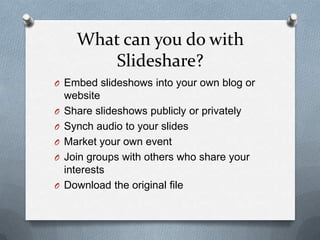 What can you do with
Slideshare?
O Embed slideshows into your own blog or
website
O Share slideshows publicly or privately
O Synch audio to your slides
O Market your own event
O Join groups with others who share your
interests
O Download the original file
 