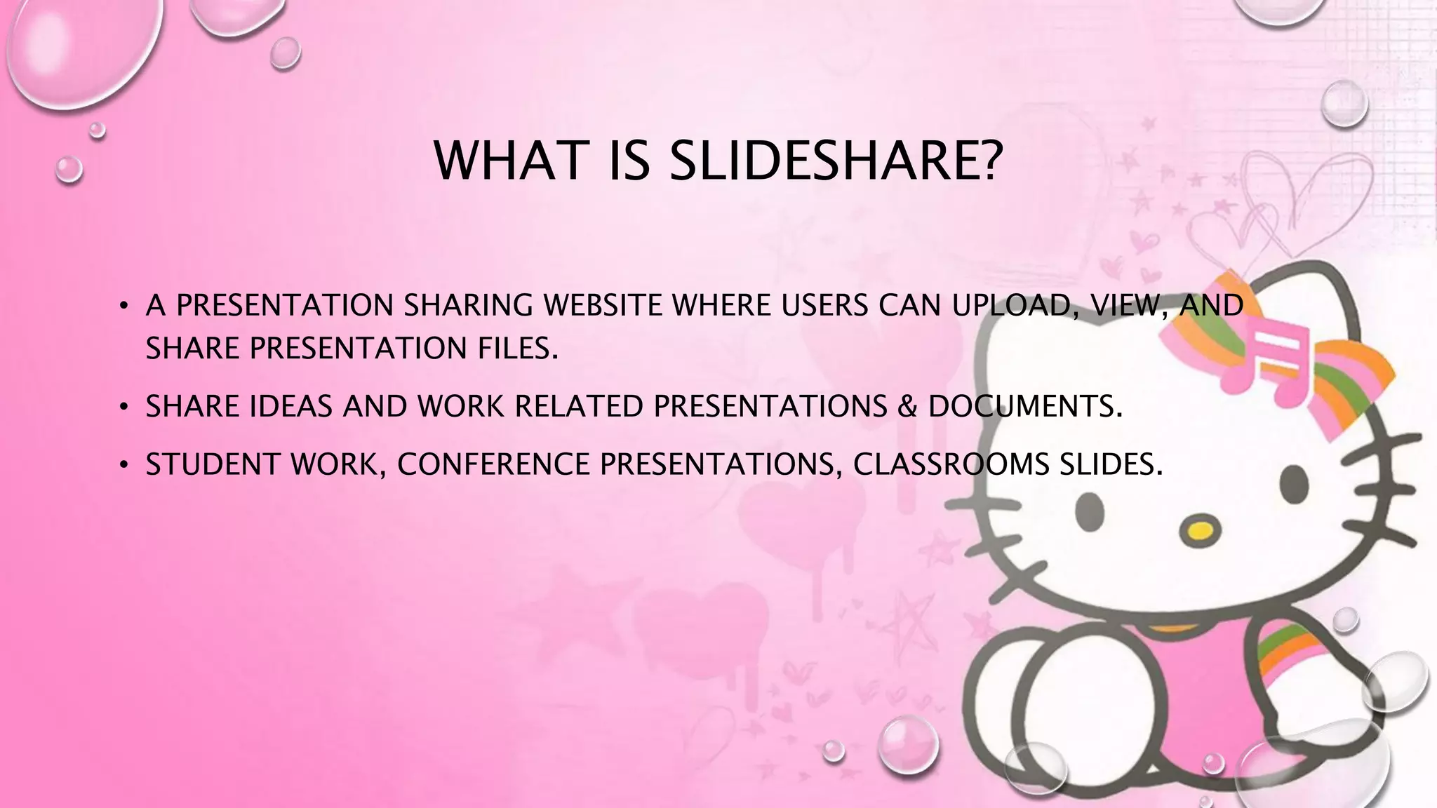 WHAT IS SLIDESHARE?
• A PRESENTATION SHARING WEBSITE WHERE USERS CAN UPLOAD, VIEW, AND
SHARE PRESENTATION FILES.
• SHARE IDEAS AND WORK RELATED PRESENTATIONS & DOCUMENTS.
• STUDENT WORK, CONFERENCE PRESENTATIONS, CLASSROOMS SLIDES.
 