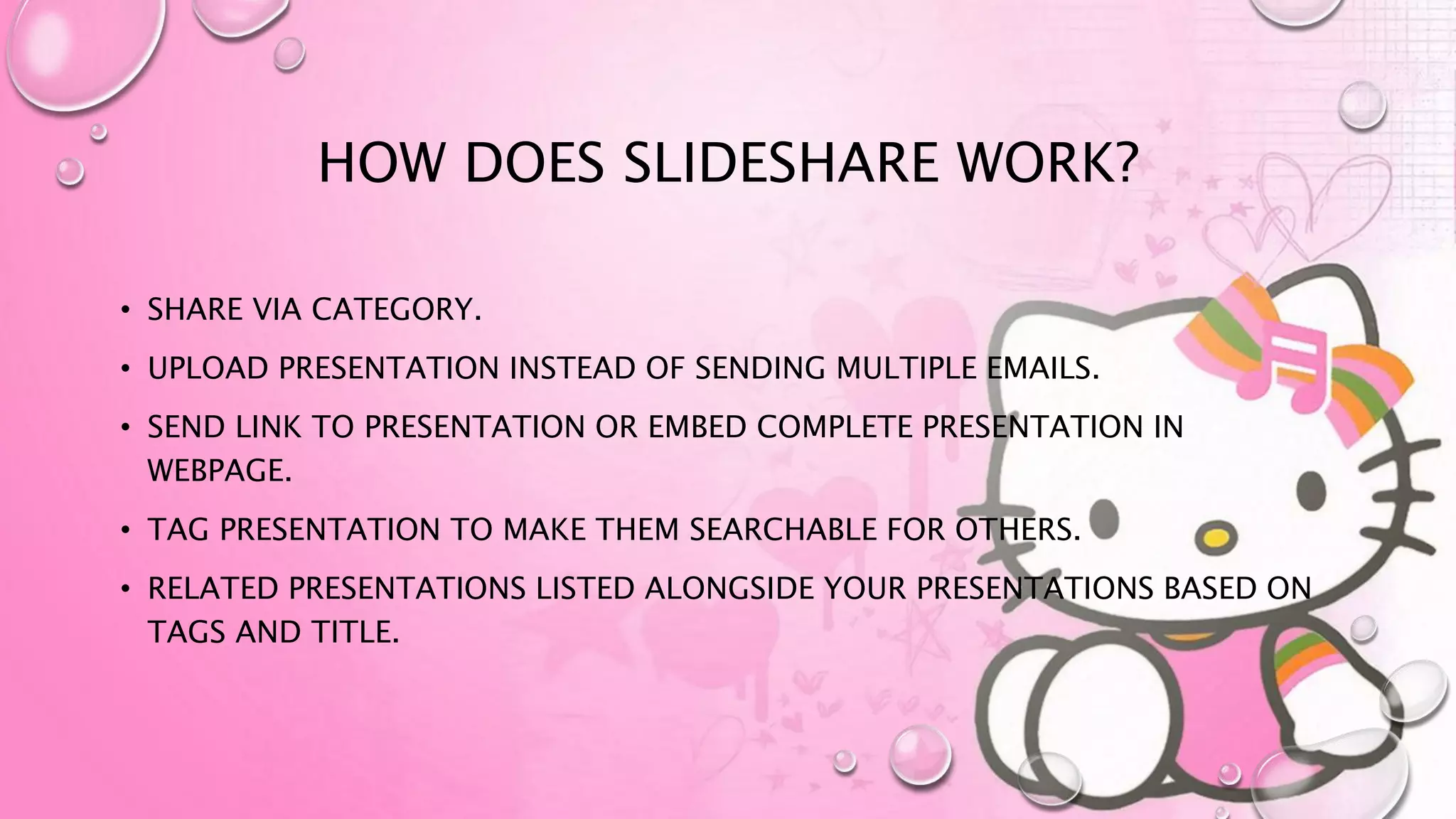 HOW DOES SLIDESHARE WORK?
• SHARE VIA CATEGORY.
• UPLOAD PRESENTATION INSTEAD OF SENDING MULTIPLE EMAILS.
• SEND LINK TO PRESENTATION OR EMBED COMPLETE PRESENTATION IN
WEBPAGE.
• TAG PRESENTATION TO MAKE THEM SEARCHABLE FOR OTHERS.
• RELATED PRESENTATIONS LISTED ALONGSIDE YOUR PRESENTATIONS BASED ON
TAGS AND TITLE.
 