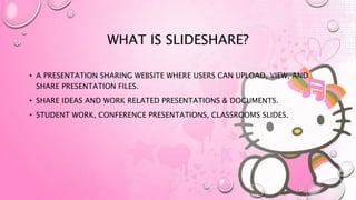 WHAT IS SLIDESHARE?
• A PRESENTATION SHARING WEBSITE WHERE USERS CAN UPLOAD, VIEW, AND
SHARE PRESENTATION FILES.
• SHARE IDEAS AND WORK RELATED PRESENTATIONS & DOCUMENTS.
• STUDENT WORK, CONFERENCE PRESENTATIONS, CLASSROOMS SLIDES.
 