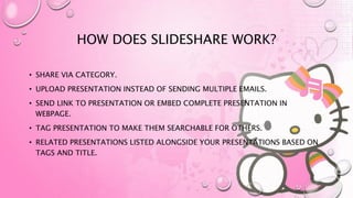 HOW DOES SLIDESHARE WORK?
• SHARE VIA CATEGORY.
• UPLOAD PRESENTATION INSTEAD OF SENDING MULTIPLE EMAILS.
• SEND LINK TO PRESENTATION OR EMBED COMPLETE PRESENTATION IN
WEBPAGE.
• TAG PRESENTATION TO MAKE THEM SEARCHABLE FOR OTHERS.
• RELATED PRESENTATIONS LISTED ALONGSIDE YOUR PRESENTATIONS BASED ON
TAGS AND TITLE.
 