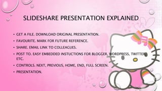 SLIDESHARE PRESENTATION EXPLAINED
• GET A FILE. DOWNLOAD ORIGINAL PRESENTATION.
• FAVOURITE. MARK FOR FUTURE REFERENCE.
• SHARE. EMAIL LINK TO COLLEAGUES.
• POST TO. EASY EMBEDDED INSTUCTIONS FOR BLOGGER, WORDPRESS, TWITTER,
ETC.
• CONTROLS. NEXT, PREVIOUS, HOME, END, FULL SCREEN.
• PRESENTATION.
 