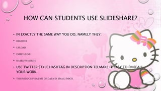HOW CAN STUDENTS USE SLIDESHARE?
• IN EXACTLY THE SAME WAY YOU DO, NAMELY THEY:
• REGISTER
• UPLOAD
• EMBED/LINK
• SHARE/FAVORITE
• USE TWITTER STYLE HASHTAG IN DESCRIPTION TO MAKE IT EASY TO FIND ALL
YOUR WORK.
• THIS REDUCES VOLUME OF DATA IN EMAIL INBOX.
 