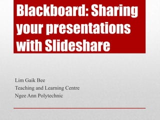 Blackboard: Sharing
your presentations
with Slideshare
Lim Gaik Bee
Teaching and Learning Centre
Ngee Ann Polytechnic
 