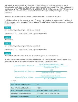 The SMART attributes values can be read using “magician –d X –S” command in Magician DC as
outlined earlier in this document. Prior to beginning the test, it is recommended that these attributes are
reset by issuing “SMART EXECUTE OFFLINE IMMEDIATE (B0h/D4h) Subcommand 40h” ATA command
to the drive. The command can be issued with Smartmontools (smartctl) by entering the following
command:
smartctl -t vendor,0x40 /dev/sdX | where X is the drive letter (a = physical drive 0 etc.)
It will take one hour for the values to be reset. To ensure that the values have been reset, “magician –d
X –S” command can be run again. If the raw value of Timed Workload Media Wear is zero, the reset has
been successful.
Step 1
Turn on the analyzer by using the following command:
magician -d X -S -a --start | where X is the physical disk number
Step 2
Run the test
Step 3
Turn off the analyzer by using the following command:
magician -d X -S -a --stop | where X is the physical disk number
Step 4
Read SMART attributes #245, #246 and #247 with “magician –d X –S” command.
By using the raw values of Timed Workload Media Wear and Timed Workload Timer, the lifetime of an
SSD under the specific workload can be estimated using the following formulas:
Media Wear Out in 1 Second =
Timed Workload Media Wear ⁄ 1000
Timed Workload Timer
Expected Lifetime in Seconds =
100
Media Wear Out in 1 Second
Expected Lifetime in Years =
Expected Lifetime in Seconds
60 * 60 * 24 * 365
Timed Workload Media Wear 30
Timed Workload Media Timer 48345
Media Wear Out in 1 Second (30/1000)/48345 = 0.000000621
Expected Lifetime in Seconds 100/0.000000621 = 161,148,960
Expected Lifetime in Years 5.11
Example:
 