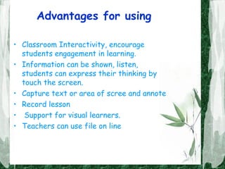 Advantages for using
• Classroom Interactivity, encourage
students engagement in learning.
• Information can be shown, listen,
students can express their thinking by
touch the screen.
• Capture text or area of scree and annote
• Record lesson
• Support for visual learners.
• Teachers can use file on line
 