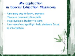 My application
in Special Education Classroom
• Use many way to learn, express
• Improve communication skills
• Help dyslexic student to learn
• Use reveal and spotlight help students focus
on information.
 